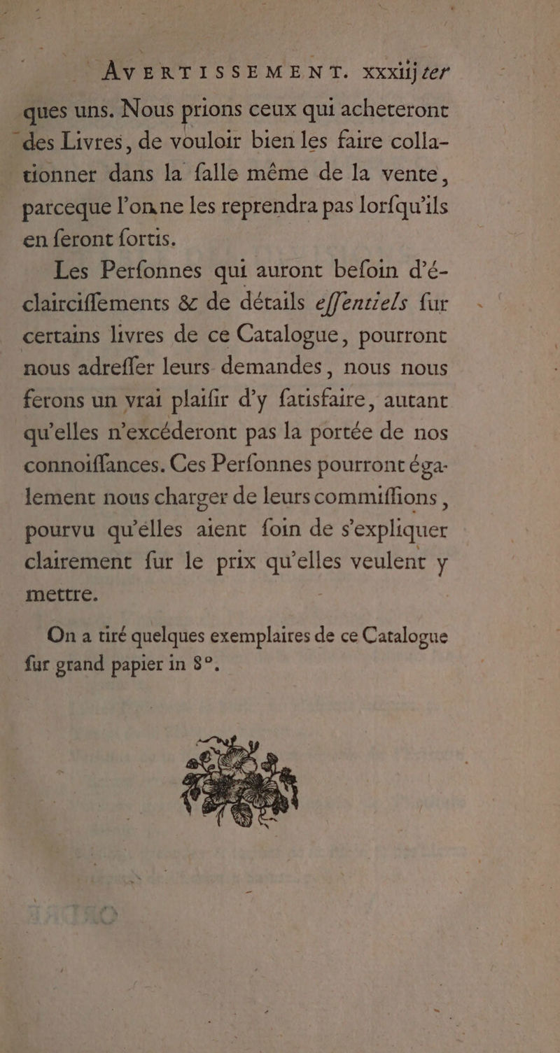 ques uns. Nous prions ceux qui acheteront des Livres, de vouloir bien les faire colla- _tionner dans la falle même de la vente, parceque l’onne les reprendra pas lorfqu’ils en feront fortis. Les Perfonnes qui auront befoin d’é- clairciflements & de détails efenriels {ur certains livres de ce Catalogue, pourront nous adrefler leurs demandes, nous nous ferons un vrai plaifir d'y facisfaire, autant qu’elles n’excéderont pas la portée de nos connoiffances. Ces Perfonnes pourront éga- lement nous charger de leurs commiflions, pourvu qu'elles aient foin de s'expliquer clairement fur le prix qu’elles veulent y mettre. On a tiré quelques exemplaires de ce Catalogue fur grand papier in 8°,