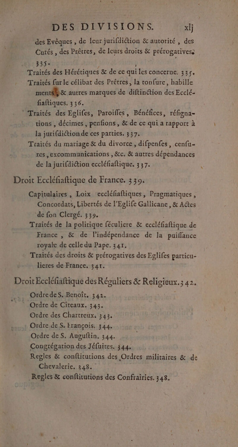 des Evêques , de leur jurifdiétion & autorité , des Cutés , des Prêtres, de leurs droits & PARHBARVER 33° Traités des Hérétiques & de ce qui les concerne, 335. Traités fur le célibat des Prêtres, la tonfure, habille ment & autres marques de diftinétion des Ecclé- fiaftiques. 3 36. * Traités des Eglifes, Paroifles, Bénéfices, réfigna- tions , décimes , penfions , & de ce qui a rapport à la jurifdiétion de ces parties. 337. Traités du mariage & du divorce, difpenfes , cenfu- res ,excommunications , &c. & autres dépendances de la jurifdiétion eccléfiaftique. 3 37. Droit Eccléfiaftique de France. 339, Capitulaires, Loix eccléfiaftiques, Pragmatiques, Concordats, Libertés de l'Eglife Ga Acans , & Aes de fon Clergé. 339. Traités de la politique féculiere & eccléfañtique de France , & de l'indépendance de la puiflance royale de celle du Pape. 341. + Traités des droits & prérogatives des Eglifes particu- lieres de France. 341. Droit Eccléfiaftique des Réouliers & Religieux. ; .342. _. OrdredesS. Benoît, 342. © Ordre de Citeaux. 343 Ordre des Chartreux, 343. Ordre de S. François. 344. Ordre de S. Auguftin. 344. Congrégation des Jéfuites. 344. Regles & conflitutions des Ordres militaires & de Chevalerie. 348. _Regles & conftitutions des Confrairies. 348.