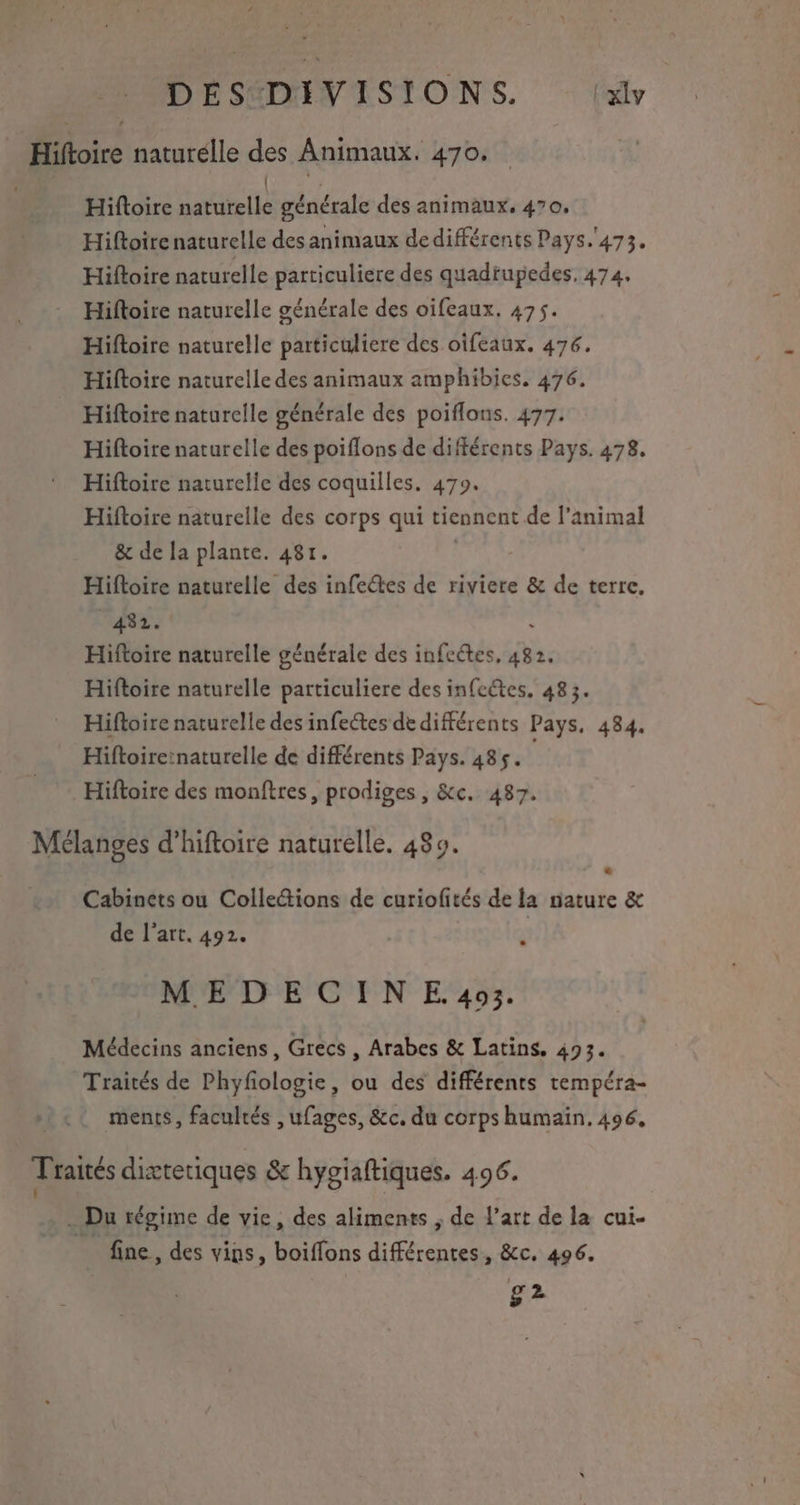 _ DEÉSDIVISIONS. (dr Hioire naturelle ge Animaux. 470. Hiftoire dardtellé générale des animaux, 470, Hiftoire naturelle des animaux dedifférents Pays. 473. Hiftoire naturelle particuliere des quadtupedes. 474. Hiftoire naturelle générale des oifeaux. 475. Hiftoire naturelle particuliere des oifeaux. 476. Hiftoire naturelle des animaux amphibics. 476. Hiftoire naturelle générale des poiflons. 477. Hiftoire naturelle des poiflons de différents Pays. 478, Hiftoire naturelle des coquilles. 479. Hiftoire naturelle des corps qui tiennent de l'animal & de la plante. 481. Hiftoire naturelle des infectes de riviere & de terre. 492. Hiftoire naturelle générale des infeétes, 482, Hiftoire naturelle particuliere des infectes, 483. Hiftoire naturelle des infectes de différents Pays, 484. Hiftoireïnaturelle de différents Pays. 485. Hiftoire des monftres, prodiges, &c. 487. Mélanges d’hiftoire naturelle. 489. Cabinets ou Collections de curiofités de la mature & de l’art. 492. | MEDECINE.403. Médecins anciens, Grecs , Arabes & Latins. 493. Traités de Phyfologie, ou des différents tempéra- ments, facultés , ufages, &c. du corps humaïn. 496, Traités diætetiques & hygiaftiques. 496. - Du régime de vie, des aliments ; de l’art de la cui- fine, des vins, boiffons diférentesn &c. 496. g2