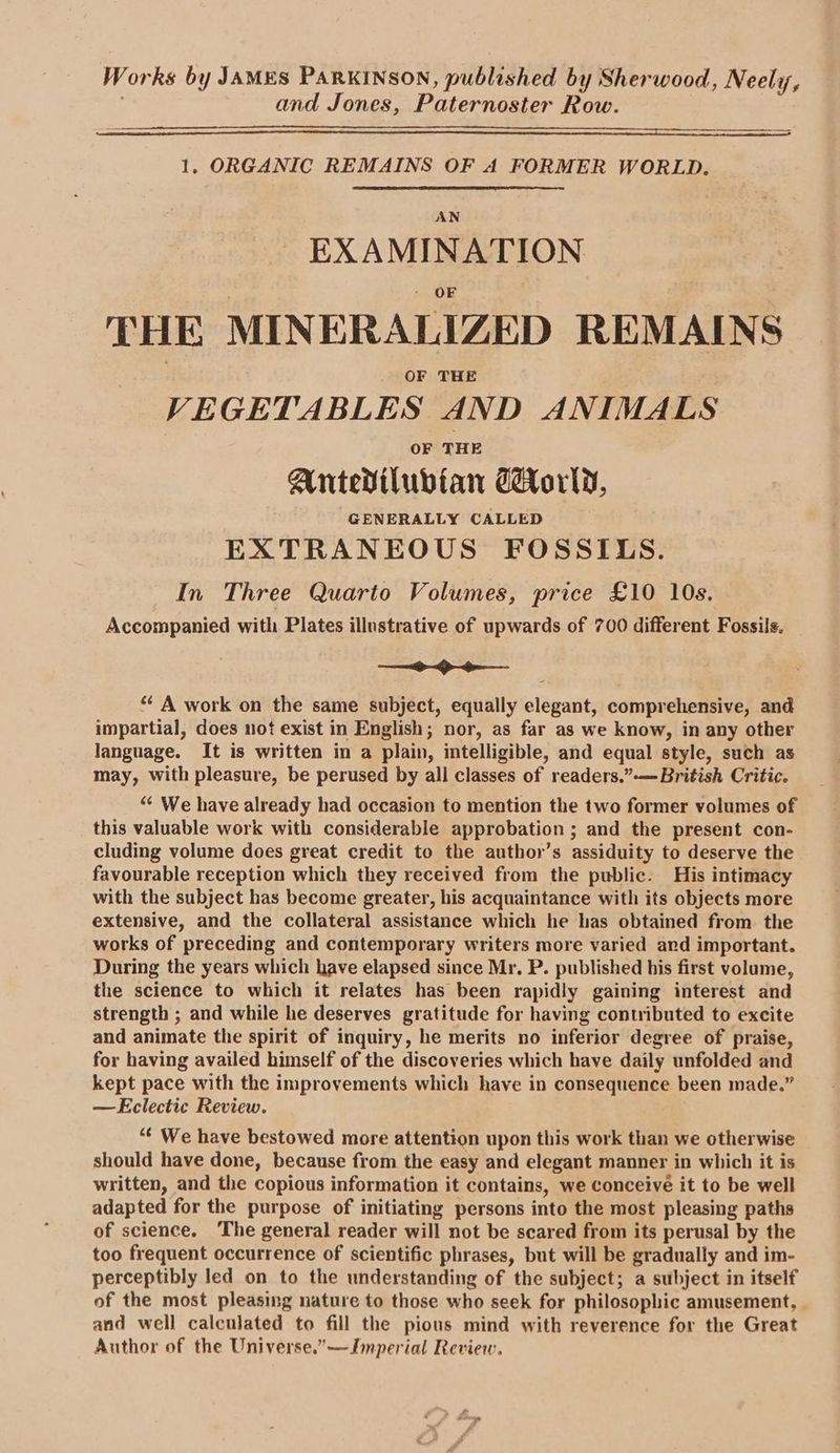Works by JAMES PARKINSON, published by Sherwood, Neely, and Jones, Paternoster Row. 1. ORGANIC REMAINS OF A FORMER WORLD. AN EXAMINATION THE MINERALIZED REMAINS OF THE VEGETABLES AND ANIMALS OF THE Antedilubtan orld, GENERALLY CALLED EXTRANEOUS FOSSILS. In Three Quarto Volumes, price £10 10s. Accompanied with Plates illustrative of upwards of 700 different Fossils. Gre “ A work on the same subject, equally elegant, comprehensive, and impartial, does not exist in English; nor, as far as we know, in any other language. It is written in a plain, intelligible, and equal style, such as may, with pleasure, be perused by all classes of readers,.”-— British Critic. “ We have already had occasion to mention the two former volumes of this valuable work with considerable approbation ; and the present con- cluding volume does great credit to the author’s assiduity to deserve the favourable reception which they received from the public. His intimacy with the subject has become greater, his acquaintance with its objects more extensive, and the collateral assistance which he has obtained from the works of preceding and contemporary writers more varied and important. During the years which have elapsed since Mr. P. published his first volume, the science to which it relates has been rapidly gaining interest and strength ; and while he deserves gratitude for having contributed to excite and animate the spirit of inquiry, he merits no inferior degree of praise, for having availed himself of the discoveries which have daily unfolded and kept pace with the improvements which have in consequence been made.” —KEclectic Review. “¢ We have bestowed more attention upon this work than we otherwise should have done, because from the easy and elegant manner in which it is written, and the copious information it contains, we conceive it to be well adapted for the purpose of initiating persons into the most pleasing paths of science. The general reader will not be scared from its perusal by the too frequent occurrence of scientific phrases, but will be gradually and im- perceptibly led on to the understanding of the subject; a subject in itself of the most pleasing nature to those who seek for philosophic amusement, and well calculated to fill the pious mind with reverence for the Great Author of the Universe.”——Jmperial Review,