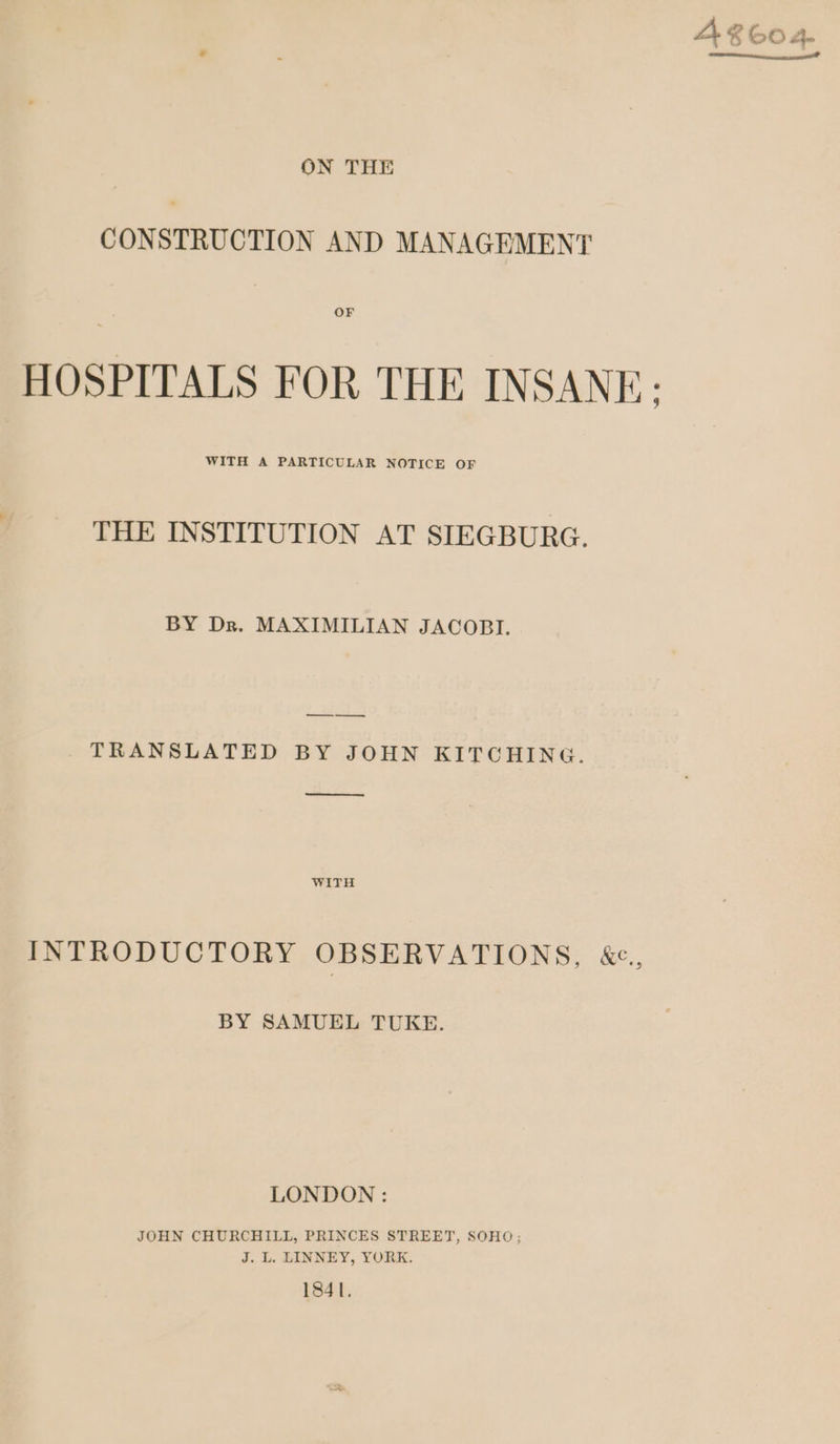 » ON THE CONSTRUCTION AND MANAGEMENT OF HOSPITALS FOR THE INSANE: WITH A PARTICULAR NOTICE OF THE INSTITUTION AT SIEGBURG. BY Dr. MAXIMILIAN JACOBI. — -—__. _ TRANSLATED BY JOHN KITCHING. —— WITH INTRODUCTORY OBSERVATIONS, &amp;e., BY SAMUEL TUKE. LONDON : JOHN CHURCHILL, PRINCES STREET, SOHO; J. L. LINNEY, YORK. 1841. A 8604. un