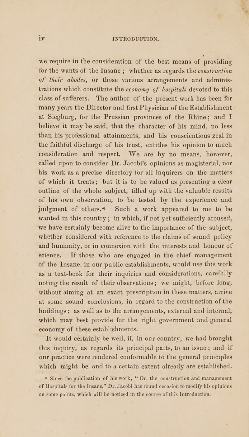 o we require in the consideration of the best means of providing for the wants of the Insane; whether as regards the construction of their abodes, or those various arrangements and adminis- trations which constitute the economy of hospitals devoted to this class of sufferers. The author of the present work has been for many years the Director and first Physician of the Establishment at Siegburg, for the Prussian provinces of the Rhine; and I believe it may be said, that the character of his mind, no less than his professional attainments, and his conscientious zeal in the faithful discharge of his trust, entitles his opinion to much consideration and respect. We are by no means, however, called upon to consider Dr. Jacobi’s opinions as magisterial, nor his work as a precise directory for all inquirers on the matters of which it treats; but it is to be valued as presenting a clear outline of the whole subject, filled up with the valuable results of his own observation, to be tested by the experience and judgment of others.* Such a work appeared to me to be wanted in this country ; in which, if not yet sufficiently aroused, we have certainly become alive to the importance of the subject, whether considered with reference to the claims of sound policy and humanity, or in connexion with the interests and honour of science. If those who are engaged in the chief management of the Insane, in our public establishments, would use this work as a text-book for their inquiries and considerations, carefully noting the result of their observations; we might, before long, without aiming at an exact prescription in these matters, arrive at some sound conclusions, in regard to the construction of the buildings; as well as to the arrangements, external and internal, which may best provide for the right government and general economy of these establishments. It would certainly be well, if, in our country, we had brought this inquiry, as regards its principal parts, to an issue; and if our practice were rendered conformable to the general principles which might be and to a certain extent already are established. * Since the publication of his work, “ On the construction and management of Hospitals for the Insane,” Dr. Jacobi has found occasion to modify his opinions on some points, which will be noticed in the course of this Introduction.