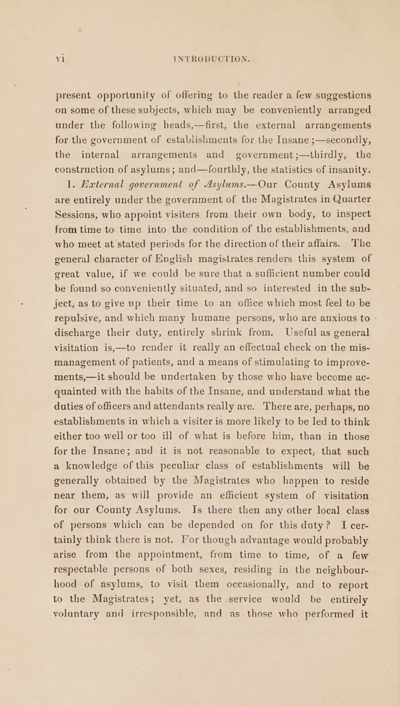 present opportunity of offering to the reader a few suggestions on some of these subjects, which may be conveniently arranged under the following heads,—first, the external arrangements for the government of establishments for the Insane ;—secondly, the internal arrangements and government;—thirdly, the construction of asylums; and—fourthly, the statistics of insanity. 1. External government of Asylums.—Our County Asylums are entirely under the government of the Magistrates in Quarter Sessions, who appoint visiters from their own body, to inspect from time to time into the condition of the establishments, and who meet at stated periods for the direction of their affairs. The general character of English magistrates renders this system of great value, if we could be sure that a sufficient number could be found so conveniently situated, and so interested in the sub- ject, as to give up their time to an office which most feel to be repulsive, and which many humane persons, who are anxious to - discharge their duty, entirely shrink from. Useful as general visitation is,—to render it really an effectual check on the mis- management of patients, and a means of stimulating to improve- ments,—it should be undertaken by those who have become ac- quainted with the habits of the Insane, and understand what the duties of officers and attendants really are. There are, perhaps, no establishments in which a visiter is more likely to be led to think either too well or too ill of what is before him, than in those for the Insane; and it is not reasonable to expect, that such a knowledge of this peculiar class of establishments will be generally obtained by the Magistrates who happen to reside near them, as will provide an efficient system of visitation for our County Asylums. Is there then any other local class of persons which can be depended on for this duty? I cer- tainly think there is not. For though advantage would probably arise from the appointment, from time to time, of a few respectable persons of both sexes, residing in the neigh bour- hood of asylums, to visit them occasionally, and to report to the Magistrates; yet, as the service would be entirely voluntary and irresponsible, and as those who performed it