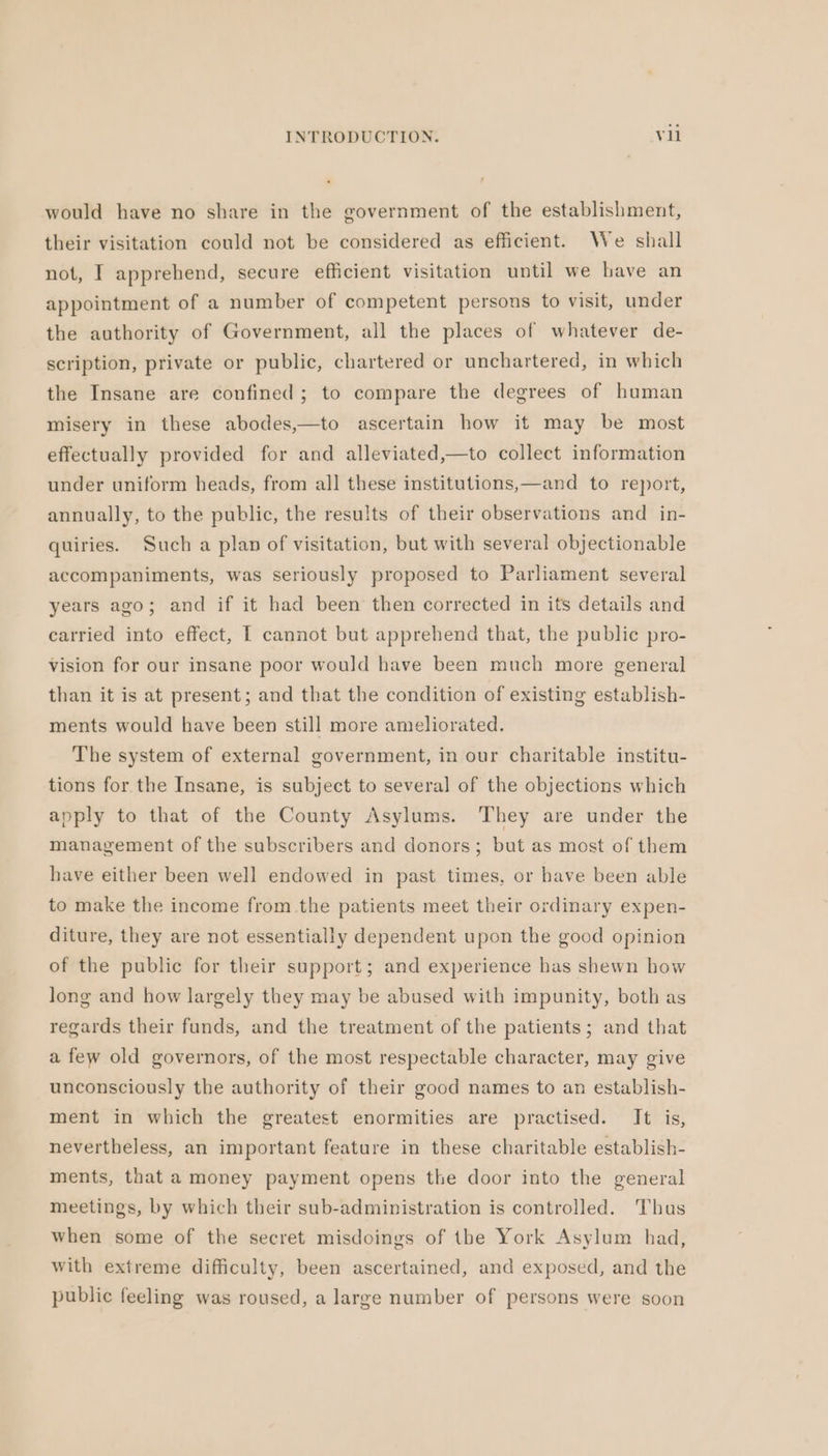 would have no share in the government of the establishment, their visitation could not be considered as efficient. We shall not, I apprehend, secure efficient visitation until we have an appointment of a number of competent persons to visit, under the authority of Government, all the places of whatever de- scription, private or public, chartered or unchartered, in which the Insane are confined; to compare the degrees of human misery in these abodes,—to ascertain how it may be most effectually provided for and alleviated,—to collect information under uniform heads, from all these institutions,—and to report, annually, to the public, the results of their observations and in- quiries. Such a plan of visitation, but with several objectionable accompaniments, was seriously proposed to Parliament several years ago; and if it had been then corrected in its details and carried into effect, I cannot but apprehend that, the public pro- vision for our insane poor would have been much more general than it is at present; and that the condition of existing establish- ments would have been still more ameliorated. The system of external government, in our charitable institu- tions for the Insane, is subject to several of the objections which apply to that of the County Asylums. They are under the management of the subscribers and donors; but as most of them have either been well endowed in past times, or have been able to make the income from the patients meet their ordinary expen- diture, they are not essentially dependent upon the good opinion of the public for their support; and experience has shewn how long and how largely they may be abused with impunity, both as regards their funds, and the treatment of the patients; and that a few old governors, of the most respectable character, may give unconsciously the authority of their good names to an establish- ment in which the greatest enormities are practised. It is, nevertheless, an important feature in these charitable establish- ments, that a money payment opens the door into the general meetings, by which their sub-administration is controlled. Thus when some of the secret misdoings of the York Asylum had, with extreme difficulty, been ascertained, and exposed, and the public feeling was roused, a large number of persons were soon