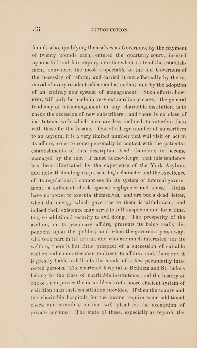 found, who, qualifying themselves as Governors, by the payment of twenty pounds each, ‘entered the quarterly court; insisted upon a full and fair inquiry into the whole state of the establish- ment, convinced the most respectable of the old Governors of the necessity of reform, and carried it out effectually by the re- moval of every resident officer and attendant, and by the adoption of an entirely new system of management. Such efforts, how- ever, Will only be made in very extraordinary cases; the general tendency of mismanagement in any charitable institution, is to check the accession of new subscribers: and there is no class of institutions with which men are less inclined to interfere than with those for the Insane. Out of a large number of subscribers to an asylum, it is a very limited number that will visit or act in its affairs, so as to come personally in contact with the patients: establishments of this description fend, therefore, to become managed by the few. I must acknowledge, that this tendency has been illustrated by the experience of the York Asylum, and notwithstanding its present high character and the excellence of its regulations, I cannot see in its system of internal govern- ment, a sufficient check against negligence and abuse. Rules have no power to execute themselves, and are but a dead letter, when the energy which gave rise to them is withdrawn; and indeed their existence may serve to lull suspicion and for a time, to give additional security to evil doing. The prosperity of the asylum, in its pecuniary affairs, prevents its being really de- pendent upon the public; and when the governors pass away, who took part in its reform, and who are much interested for its welfare, there is but little prospect of a succession of suitable visiters and committee men to direct its affairs; and, therefore, it is greatly liable to fall into the hands of a few pecuniarily inte- rested persons. The chartered hospital of Bethlem and St. Luke’s belong to the class of charitable institutions, and the history of one of them proves the desirableness of a more efficient system of visitation than their constitution provides. If then the county and the charitable hospitals for the insane require some additional check and stimulus, no one will plead for the exemption of private asylums. The state of these, especially as regards the