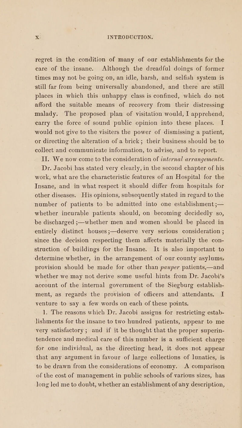 regret in the condition of many of our establishments for the care of the insane. Although the dreadful doings of former times may not be going on, an idle, harsh, and selfish system is still far from being universally abandoned, and there are still places in which this unhappy class is confined, which do not afford the suitable means of recovery from their distressing malady. The proposed plan of visitation would, I apprehend, carry the force of sound public opinion into these places. I would not give to the visiters the power of dismissing a patient, or directing the alteration of a brick; their business should be to collect and communicate information, to advise, and to report. II. We now come to the consideration of internal arrangements. Dr. Jacobi has stated very clearly, in the second chapter of his work, what are the characteristic features of an Hospital for the Insane, and in what respect it should differ from hospitals for other diseases. His opinions, subsequently stated in regard to the number of patients to be admitted into one establishment ;— whether incurable patients should, on becoming decidedly so, be discharged ;—whether men and women should be placed in entirely distinct houses;—deserve very serious consideration ; since the decision respecting them affects materially the con- struction of buildings for the Insane. It is also important to determine whether, in the arrangement of our county asylums, provision should be made for other than pauper patients,—and whether we may not derive some useful hints from Dr. Jacobi’s account of the internal government of the Siegburg establish- ment, as regards the provision of officers and attendants. I venture to say a few words on each of these points. 1. The reasons which Dr. Jacobi assigns for restricting estab- lishments for the insane to two hundred patients, appear to me very satisfactory; and if it be thought that the proper superin- tendence and medical care of this number is a sufficient charge for one individual, as the directing head, it does not appear that any argument in favour of large collections of lunatics, is to be drawn from the considerations of economy. A comparison of the cost of management in public schools of various sizes, has long led me to doubt, whether an establishment of any description,