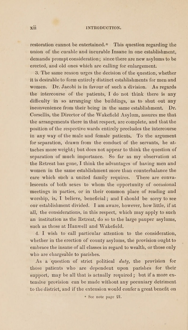 restoration cannot be entertained.* This question regarding the union of the curable and incurable Insane in one establishment, demands prompt consideration; since there are new asylums to be erected, and old ones which are calling for enlargement. 3. The same reason urges the decision of the question, whether it is desirable to form entirely distinct establishments for men and women. Dr. Jacobi is in favour of such a division. As regards the intercourse of the patients, I do not think there is any dificulty in so arranging the buildings, as to shut out any inconvenience from their being in the same establishment. Dr. Corsellis, the Director of the Wakefield Asylum, assures me that the arrangements there in that respect, are complete, and that the position of the respective wards entirely precludes the intercourse in any way of the male and female patients. To the argument for separation, drawn from the conduct of the servants, he at- taches more weight; but does not appear to think the question of separation of much importance. So far as my observation at the Retreat has gone, I think the advantages of having men and women in the same establishment more than counterbalance the care which such a united family requires. There are conva- lescents of both sexes to whom the opportunity of occasional meetings in parties, or in their common place of reading and worship, is, I believe, beneficial; and I should be sorry to see our establishment divided. I am aware, however, how little, if at all, the considerations, in this respect, which may apply to such an institution as the Retreat, do so to the large pauper asylums, such as those at Hanwell and Wakefield. 4. I wish to call particular attention to the consideration, whether in the erection of county asylums, the provision ought to embrace the insane of all classes in regard to wealth, or those only who are chargeable to parishes. As a question of strict political duty, the provision for those patients who are dependent upon parishes for their support, may be all that is actually required; but if a more ex- tensive provision can be made without any pecuniary detriment to the district, and if the extension would confer a great benefit on