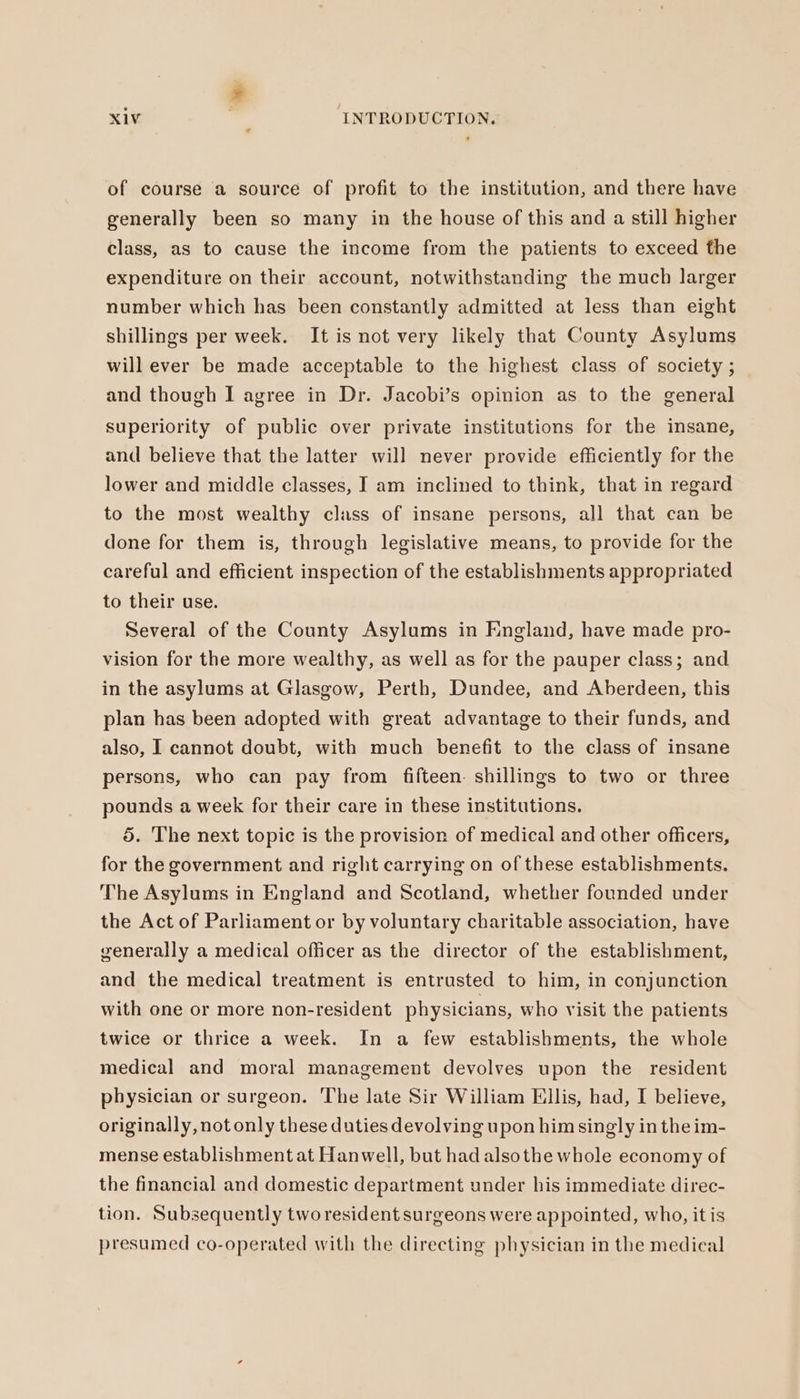 of course a source of profit to the institution, and there have generally been so many in the house of this and a still higher class, as to cause the income from the patients to exceed the expenditure on their account, notwithstanding the much larger number which has been constantly admitted at less than eight shillings per week. It is not very likely that County Asylums will ever be made acceptable to the highest class of society ; and though I agree in Dr. Jacobi’s opinion as to the general superiority of public over private institutions for the insane, and believe that the latter will never provide efficiently for the lower and middle classes, I am inclined to think, that in regard to the most wealthy class of insane persons, all that can be done for them is, through legislative means, to provide for the careful and efficient inspection of the establishments appropriated to their use. Several of the County Asylums in England, have made pro- vision for the more wealthy, as well as for the pauper class; and in the asylums at Glasgow, Perth, Dundee, and Aberdeen, this plan has been adopted with great advantage to their funds, and also, I cannot doubt, with much benefit to the class of insane persons, who can pay from fifteen: shillings to two or three pounds a week for their care in these institutions. 5. The next topic is the provision of medical and other officers, for the government and right carrying on of these establishments. The Asylums in England and Scotland, whether founded under the Act of Parliament or by voluntary charitable association, have generally a medical officer as the director of the establishment, and the medical treatment is entrusted to him, in conjunction with one or more non-resident physicians, who visit the patients twice or thrice a week. In a few establishments, the whole medical and moral management devolves upon the resident physician or surgeon. The late Sir William Ellis, had, I believe, originally, not only these duties devolving upon him singly in the im- mense establishment at Hanwell, but had alsothe whole economy of the financial and domestic department under his immediate direc- tion. Subsequently two resident surgeons were appointed, who, it is presumed co-operated with the directing physician in the medical
