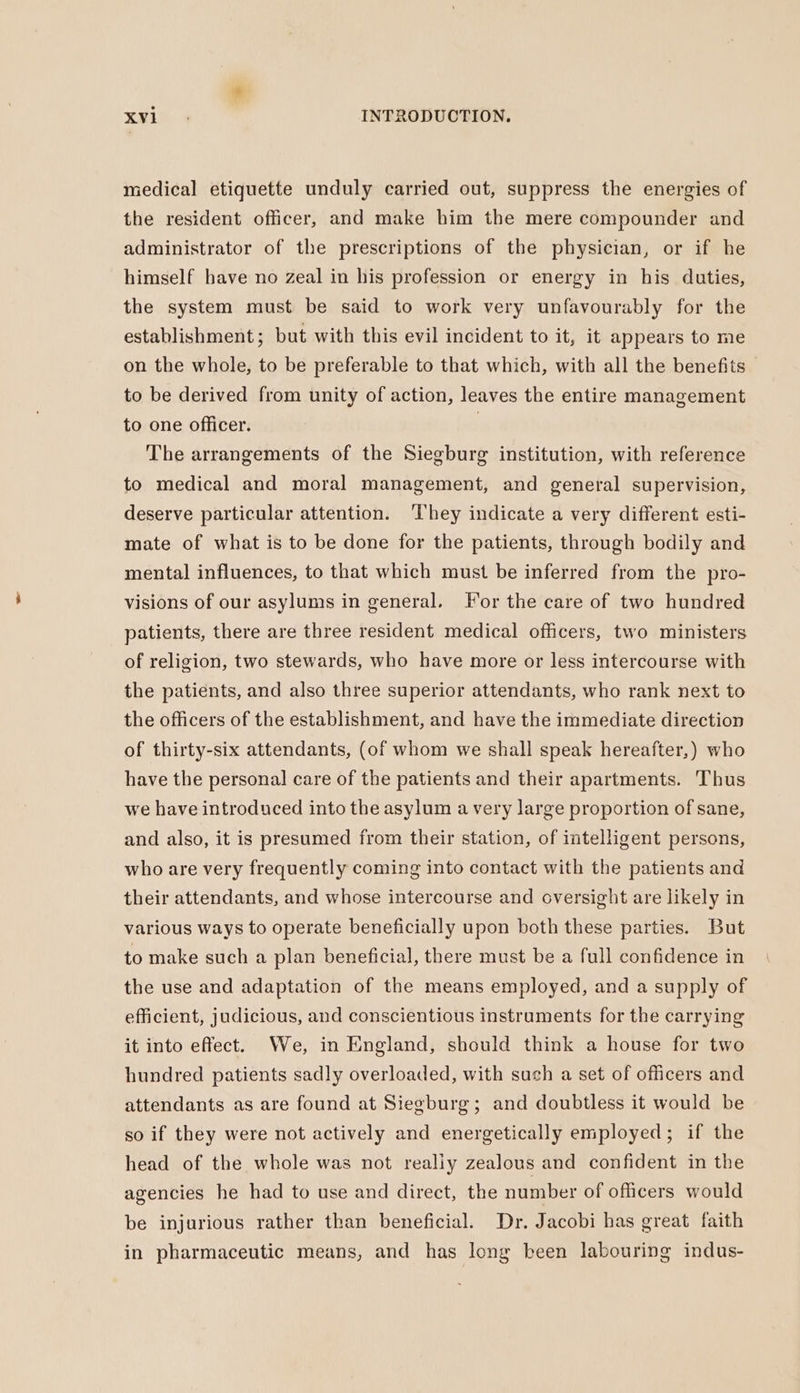 medical etiquette unduly carried out, suppress the energies of the resident officer, and make him the mere compounder and administrator of the prescriptions of the physician, or if he himself have no zeal in his profession or energy in his duties, the system must be said to work very unfavourably for the establishment; but with this evil incident to it, it appears to me on the whole, to be preferable to that which, with all the benefits to be derived from unity of action, leaves the entire management to one officer. | The arrangements of the Siegburg institution, with reference to medical and moral management, and general supervision, deserve particular attention. ‘They indicate a very different esti- mate of what is to be done for the patients, through bodily and mental influences, to that which must be inferred from the pro- visions of our asylums in general. For the care of two hundred patients, there are three resident medical officers, two ministers of religion, two stewards, who have more or less intercourse with the patients, and also three superior attendants, who rank next to the officers of the establishment, and have the immediate direction of thirty-six attendants, (of whom we shall speak hereafter,) who have the personal care of the patients and their apartments. Thus we have introduced into the asylum a very large proportion of sane, and also, it is presumed from their station, of intelligent persons, who are very frequently coming into contact with the patients and their attendants, and whose intercourse and oversight are likely in various ways to operate beneficially upon both these parties. But to make such a plan beneficial, there must be a full confidence in the use and adaptation of the means employed, and a supply of efficient, judicious, and conscientious instruments for the carrying it into effect. We, in England, should think a house for two hundred patients sadly overloaded, with such a set of officers and attendants as are found at Siegburg; and doubtless it would be so if they were not actively and energetically employed; if the head of the whole was not realiy zealous and confident in the agencies he had to use and direct, the number of officers would be injurious rather than beneficial. Dr. Jacobi has great faith in pharmaceutic means, and has long been labouring indus-