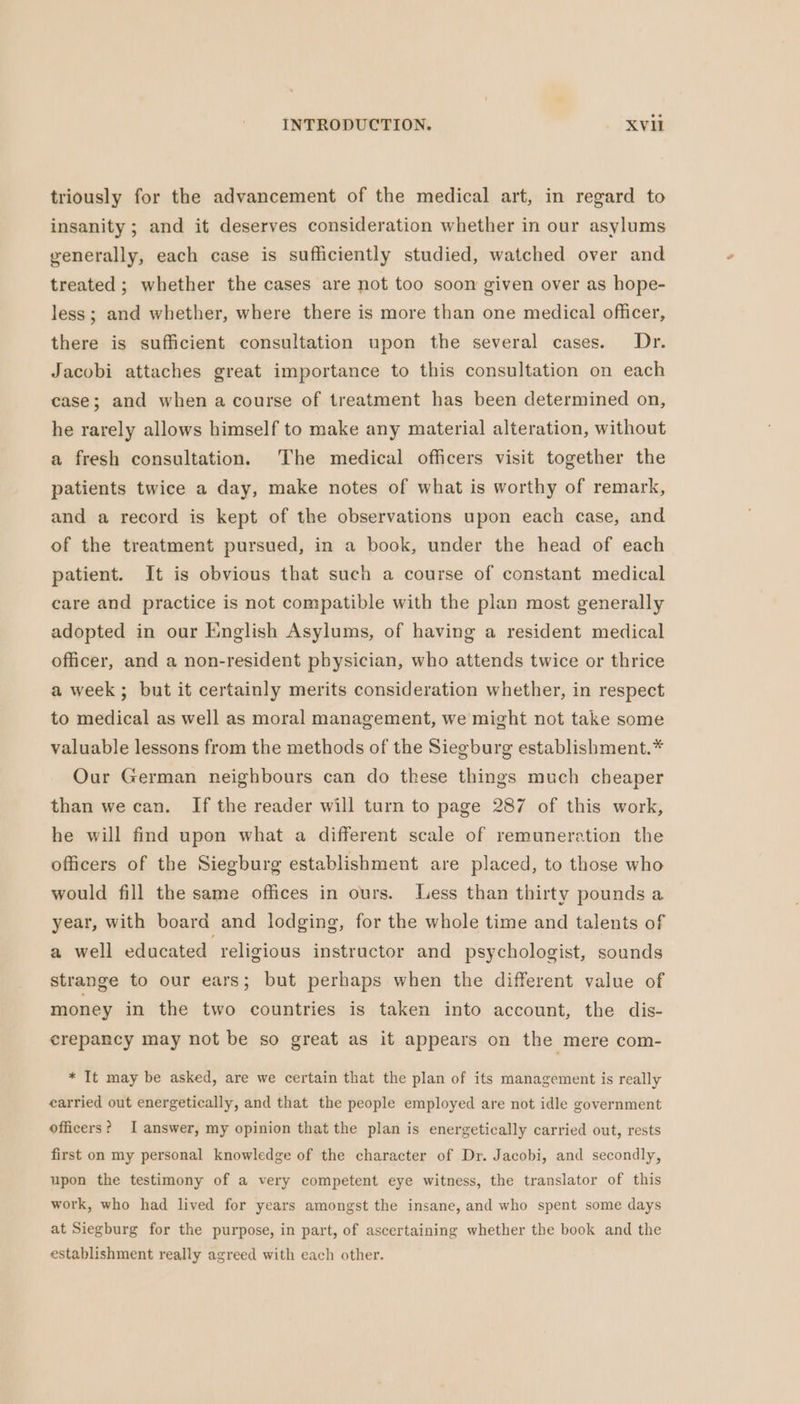 triously for the advancement of the medical art, in regard to insanity; and it deserves consideration whether in our asylums generally, each case is sufficiently studied, watched over and treated ; whether the cases are not too soon given over as hope- less; and whether, where there is more than one medical officer, there is sufficient consultation upon the several cases. Dr. Jacobi attaches great importance to this consultation on each case; and when a course of treatment has been determined on, he rarely allows himself to make any material alteration, without a fresh consultation. The medical officers visit together the patients twice a day, make notes of what is worthy of remark, and a record is kept of the observations upon each case, and of the treatment pursued, in a book, under the head of each patient. It is obvious that such a course of constant medical care and practice is not compatible with the plan most generally adopted in our English Asylums, of having a resident medical officer, and a non-resident physician, who attends twice or thrice a week; but it certainly merits consideration whether, in respect to medical as well as moral management, we might not take some valuable lessons from the methods of the Siegburg establishment.* Our German neighbours can do these things much cheaper than we can. If the reader will turn to page 287 of this work, he will find upon what a different scale of remuneration the officers of the Siegburg establishment are placed, to those who would fill the same offices in ours. Less than thirty pounds a year, with board and lodging, for the whole time and talents of a well educated religious instructor and psychologist, sounds strange to our ears; but perhaps when the different value of money in the two countries is taken into account, the dis- crepancy may not be so great as it appears on the mere com- * It may be asked, are we certain that the plan of its management is really carried out energetically, and that the people employed are not idle government officers? I answer, my opinion that the plan is energetically carried out, rests first on my personal knowledge of the character of Dr. Jacobi, and secondly, upon the testimony of a very competent eye witness, the translator of this work, who had lived for years amongst the insane, and who spent some days at Siegburg for the purpose, in part, of ascertaining whether the book and the establishment really agreed with each other.