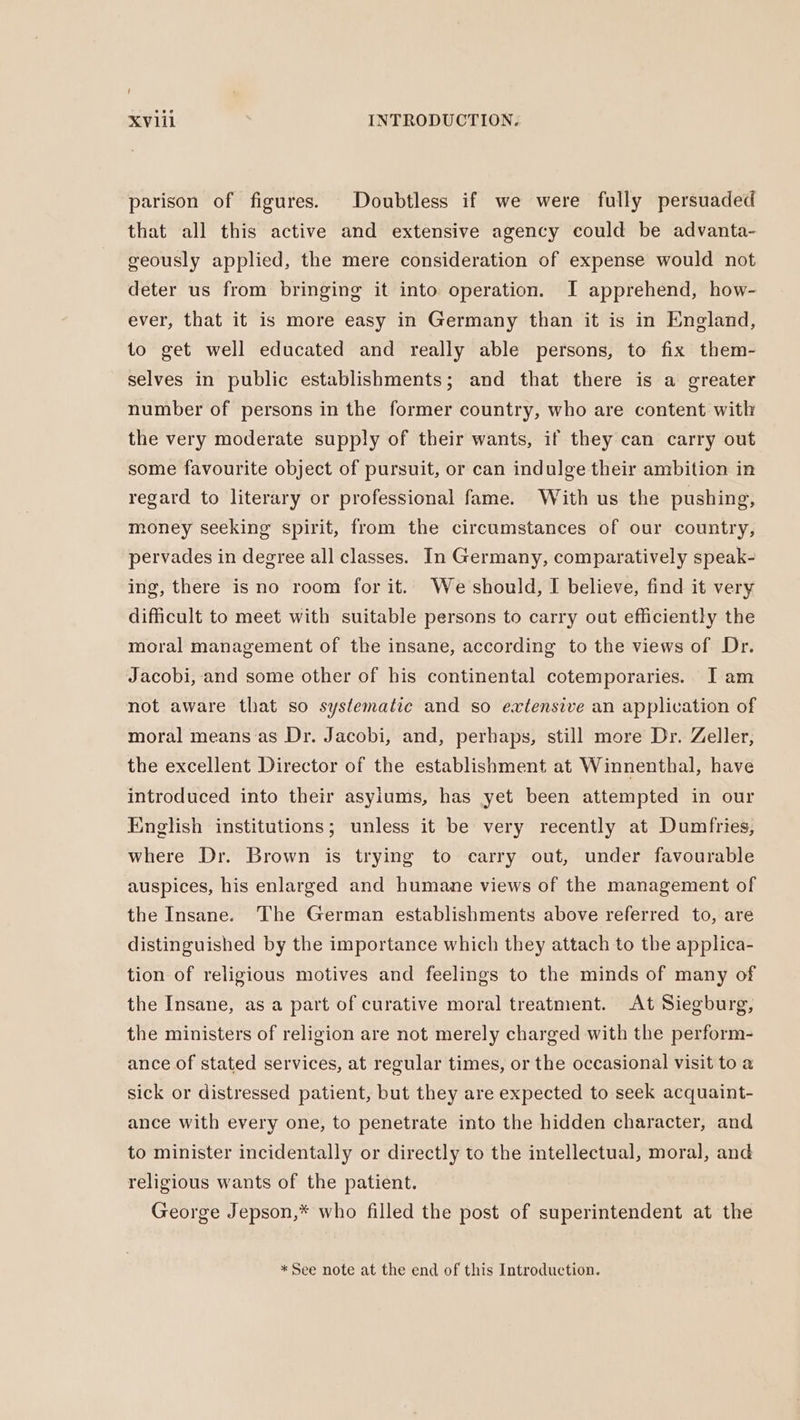 i xviil INTRODUCTION. parison of figures. Doubtless if we were fully persuaded that all this active and extensive agency could be advanta- geously applied, the mere consideration of expense would not deter us from bringing it into operation. I apprehend, how- ever, that it is more easy in Germany than it is in England, to get well educated and really able persons, to fix them- selves in public establishments; and that there is a greater number of persons in the former country, who are content with the very moderate supply of their wants, if they can carry out some favourite object of pursuit, or can indulge their ambition in regard to literary or professional fame. With us the pushing, money seeking spirit, from the circumstances of our country, pervades in degree all classes. In Germany, comparatively speak- ing, there is no room for it. We should, I believe, find it very difficult to meet with suitable persons to carry out efficiently the moral management of the insane, according to the views of Dr. Jacobi, and some other of his continental cotemporaries. I am not aware that so systematic and so extensive an application of moral means as Dr. Jacobi, and, perhaps, still more Dr. Zeller, the excellent Director of the establishment at Winnenthal, have introduced into their asyiums, has yet been attempted in our English institutions; unless it be very recently at Dumfries, where Dr. Brown is trying to carry out, under favourable auspices, his enlarged and humane views of the management of the Insane. The German establishments above referred to, are distinguished by the importance which they attach to the applica- tion of religious motives and feelings to the minds of many of the Insane, as a part of curative moral treatment. At Siegburg, the ministers of religion are not merely charged with the perform- ance of stated services, at regular times, or the occasional visit to a sick or distressed patient, but they are expected to seek acquaint- ance with every one, to penetrate into the hidden character, and to minister incidentally or directly to the intellectual, moral, and religious wants of the patient. George Jepson,* who filled the post of superintendent at the * See note at the end of this Introduction.