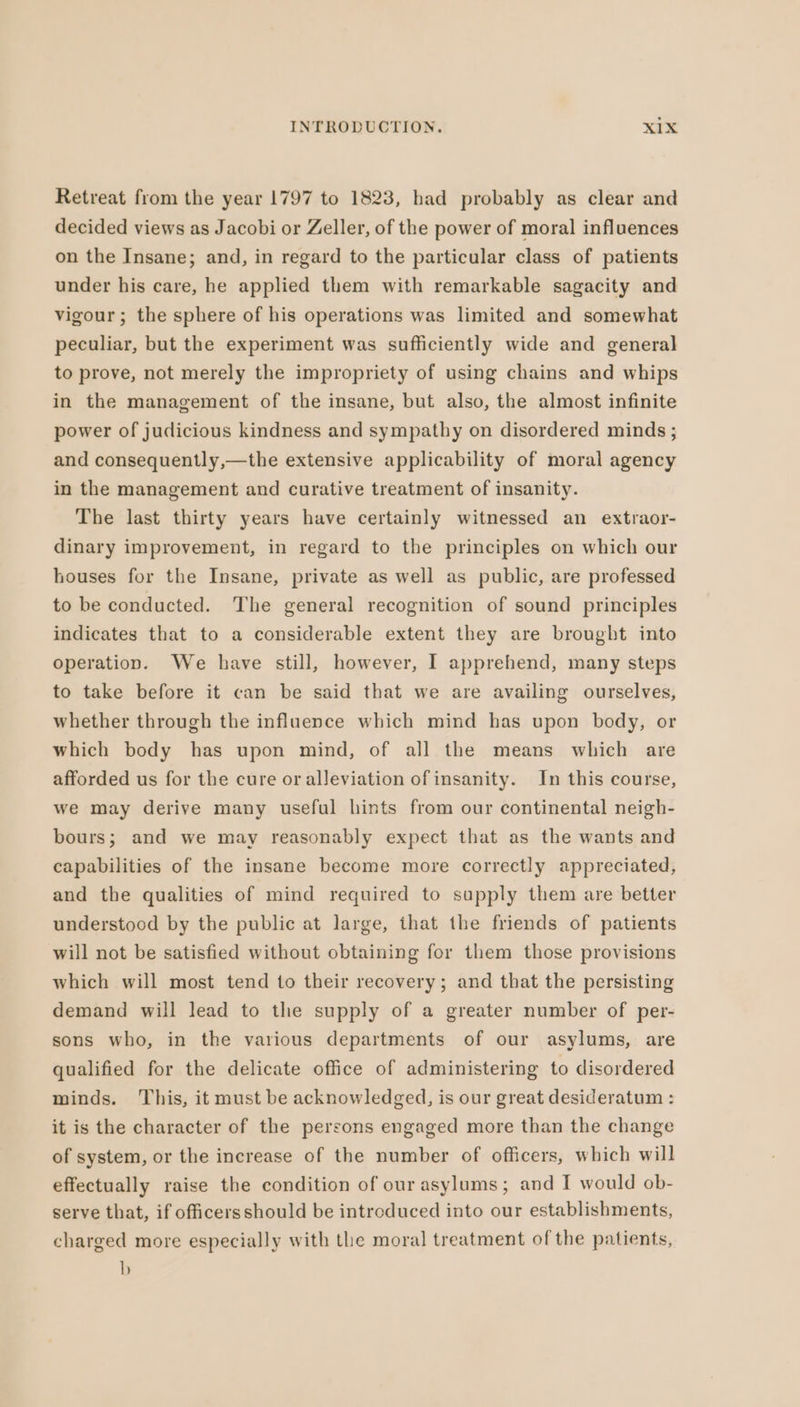 Retreat from the year 1797 to 1823, had probably as clear and decided views as Jacobi or Zeller, ofthe power of moral influences on the Insane; and, in regard to the particular class of patients under his care, he applied them with remarkable sagacity and vigour; the sphere of his operations was limited and somewhat peculiar, but the experiment was sufliciently wide and general to prove, not merely the impropriety of using chains and whips in the management of the insane, but also, the almost infinite power of judicious kindness and sympathy on disordered minds; and consequently,—the extensive applicability of moral agency in the management and curative treatment of insanity. The last thirty years have certainly witnessed an extraor- dinary improvement, in regard to the principles on which our houses for the Insane, private as well as public, are professed to be conducted. The general recognition of sound principles indicates that to a considerable extent they are brought into operation. We have still, however, I apprehend, many steps to take before it can be said that we are availing ourselves, whether through the influence which mind has upon body, or which body has upon mind, of all the means which are afforded us for the cure or alleviation of insanity. In this course, we may derive many useful hints from our continental neigh- bours; and we may reasonably expect that as the wants and capabilities of the insane become more correctly appreciated, and the qualities of mind required to supply them are better understood by the public at large, that the friends of patients will not be satisfied without obtaining for them those provisions which will most tend to their recovery; and that the persisting demand will lead to the supply of a greater number of per- sons who, in the various departments of our asylums, are qualified for the delicate office of administering to disordered minds. This, it must be acknowledged, is our great desideratum : it is the character of the persons engaged more than the change of system, or the increase of the number of officers, which will effectually raise the condition of our asylums; and I would ob- serve that, if officersshould be introduced into our establishments, charged more especially with the moral treatment of the patients, b