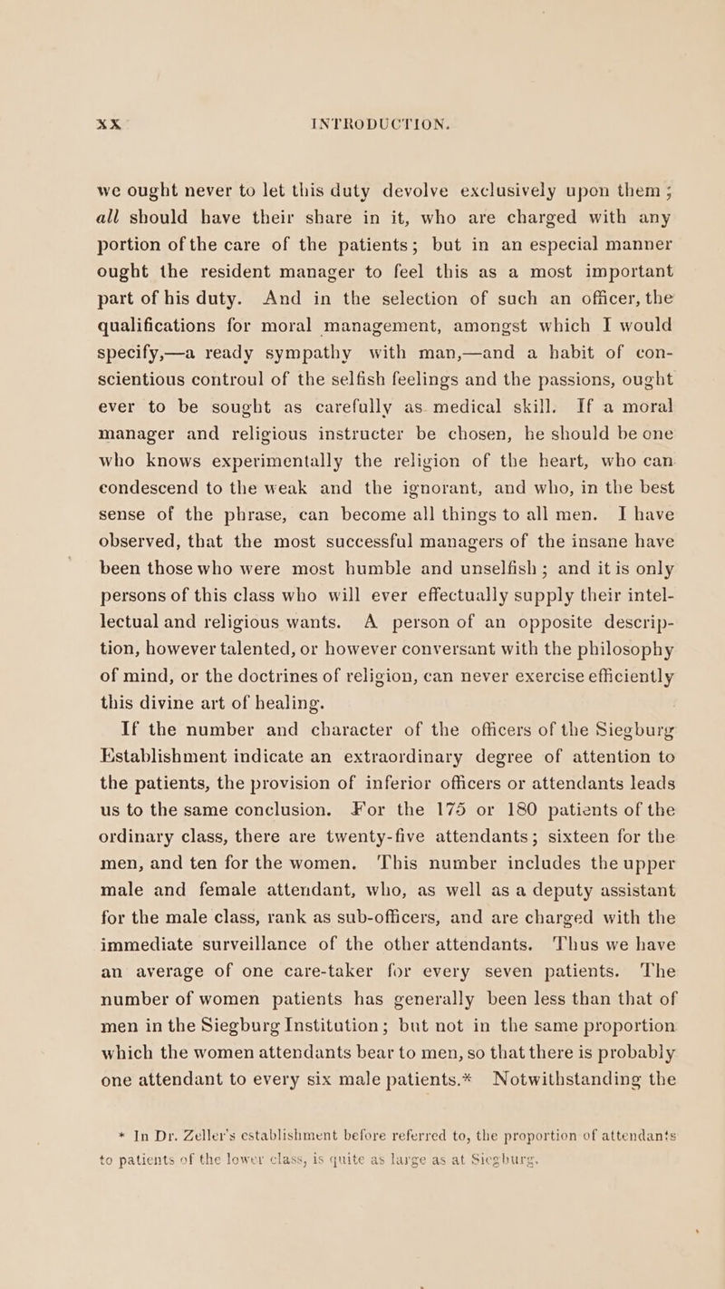 we ought never to let this duty devolve exclusively upon them ; all should have their share in it, who are charged with any portion of the care of the patients; but in an especial manner ought the resident manager to feel this as a most important part of his duty. And in the selection of such an officer, the qualifications for moral management, amongst which I would specify,—a ready sympathy with man,—and a habit of con- scientious controul of the selfish feelings and the passions, ought ever to be sought as carefully as medical skill. If a moral manager and religious instructer be chosen, he should be one who knows experimentally the religion of the heart, who can eondescend to the weak and the ignorant, and who, in the best sense of the phrase, can become all things to all men. I have observed, that the most successful managers of the insane have been those who were most humble and unselfish; and it is only persons of this class who will ever effectually supply their intel- lectual and religious wants. A person of an opposite descrip- tion, however talented, or however conversant with the philosophy of mind, or the doctrines of religion, can never exercise efficiently this divine art of healing. If the number and character of the officers of the Siegburg Establishment indicate an extraordinary degree of attention to the patients, the provision of inferior officers or attendants leads us to the same conclusion. For the 175 or 180 patients of the ordinary class, there are twenty-five attendants; sixteen for the men, and ten for the women. This number includes the upper male and female attendant, who, as well as a deputy assistant for the male class, rank as sub-officers, and are charged with the immediate surveillance of the other attendants. ‘Thus we have an average of one care-taker for every seven patients. The number of women patients has generally been less than that of men in the Siegburg Institution; but not in the same proportion which the women attendants bear to men, so that there is probably one attendant to every six male patients.* Notwithstanding the * In Dr. Zeller’s establishment before referred to, the proportion of attendants to patients of the lower class, is quite as large as at Siegburg.