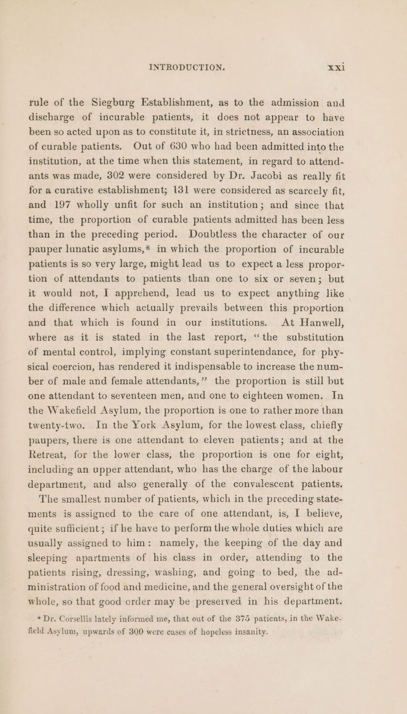 rule of the Siegburg Establishment, as to the admission and discharge of incurable patients, it does not appear to have been so acted upon as to constitute it, in strictness, an association of curable patients. Out of 630 who had been admitted into the institution, at the time when this statement, in regard to attend- ants was made, 302 were considered by Dr. Jacobi as really fit for a curative establishment; 131 were considered as scarcely fit, and 197 wholly unfit for such an institution; and since that time, the proportion of curable patients admitted has been less than in the preceding period. Doubtless the character of our pauper lunatic asylums,* in which the proportion of incurable patients is so very large, might lead us to expect a less propor- tion of attendants to patients than one to six or seven; but it would not, I apprehend, lead us to expect anything like the difference which actually prevails between this proportion and that which is found in our institutions. At Hanwell, where as it is stated in the last report, “the substitution of mental control, implying constant superintendance, for phy- sical coercion, has rendered it indispensable to increase the num- ber of male and female attendants,” the proportion is still but one attendant to seventeen men, and one to eighteen women. In the Wakefield Asylum, the proportion is one to rather more than twenty-two. In the York Asylum, for the lowest class, chiefly paupers, there is one attendant to eleven patients; and at the Retreat, for the lower class, the proportion is one for eight, including an upper attendant, who has the charge of the labour department, and also generally of the convalescent patients. The smallest number of patients, which in the preceding state- ments is assigned to the care of one attendant, is, I believe, quite sufficient; if he have to perform the whole duties which are usually assigned to him: namely, the keeping of the day and sleeping apartments of his class in order, attending to the patients rising, dressing, washing, and going to bed, the ad- ministration of food and medicine, and the general oversight of the whole, so that good order may be preserved in his department. * Dr. Corsellis lately informed me, that out of the 375 patients, in the Wake- field Asylum, upwards of 300 were cases of hopeless insanity.