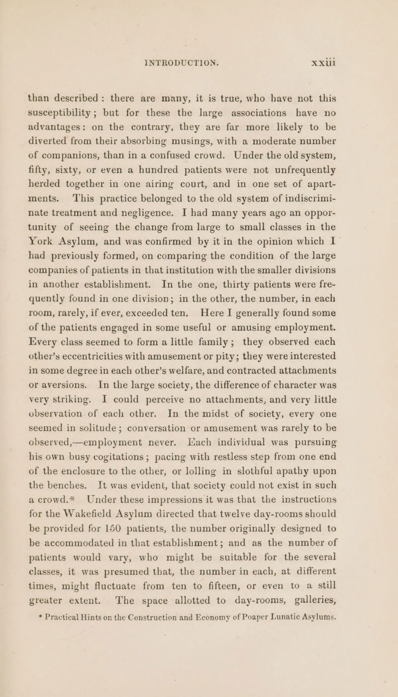 than described: there are many, it is true, who have not this susceptibility ; but for these the large associations have no advantages: on the contrary, they are far more likely to be diverted from their absorbing musings, with a moderate number of companions, than in a confused crowd. Under the old system, fifty, sixty, or even a hundred patients were not unfrequently herded together in one airing court, and in one set of apart- ments. This practice belonged to the old system of indiscrimi- nate treatment and negligence. I had many years ago an oppor- tunity of seeing the change from large to small classes in the York Asylum, and was confirmed by it in the opinion which I had previously formed, on comparing the condition of the large companies of patients in that institution with the smaller divisions in another establishment. In the one, thirty patients were fre- quently found in one division; in the other, the number, in each room, rarely, if ever, exceeded ten. Here I generally found some of the patients engaged in some useful or amusing employment. Every class seemed to form a little family; they observed each other’s eccentricities with amusement or pity; they were interested in some degree in each other’s welfare, and contracted attachments or aversions. In the large society, the difference of character was very striking. I could perceive no attachments, and very little observation of each other. In the midst of society, every one seemed in solitude; conversation or amusement was rarely to be observed,—employment never. Lach individual was pursuing his own busy cogitations ; pacing with restless step from one end of the enclosure to the other, or lolling in slothful apathy upon the benches. It was evident, that society could not exist in such a crowd.* Under these impressions it was that the instructions for the Wakefield Asylum directed that twelve day-rooms should be provided for 150 patients, the number originally designed to be accommodated in that establishment; and as the number of patients would vary, who might be suitable for the several classes, it was presumed that, the number in each, at different times, might fluctuate from ten to fifteen, or even to a still greater extent. The space allotted to day-rooms, galleries, * Practical Hints on the Construction and Economy of Poaper Lunatic Asylums.