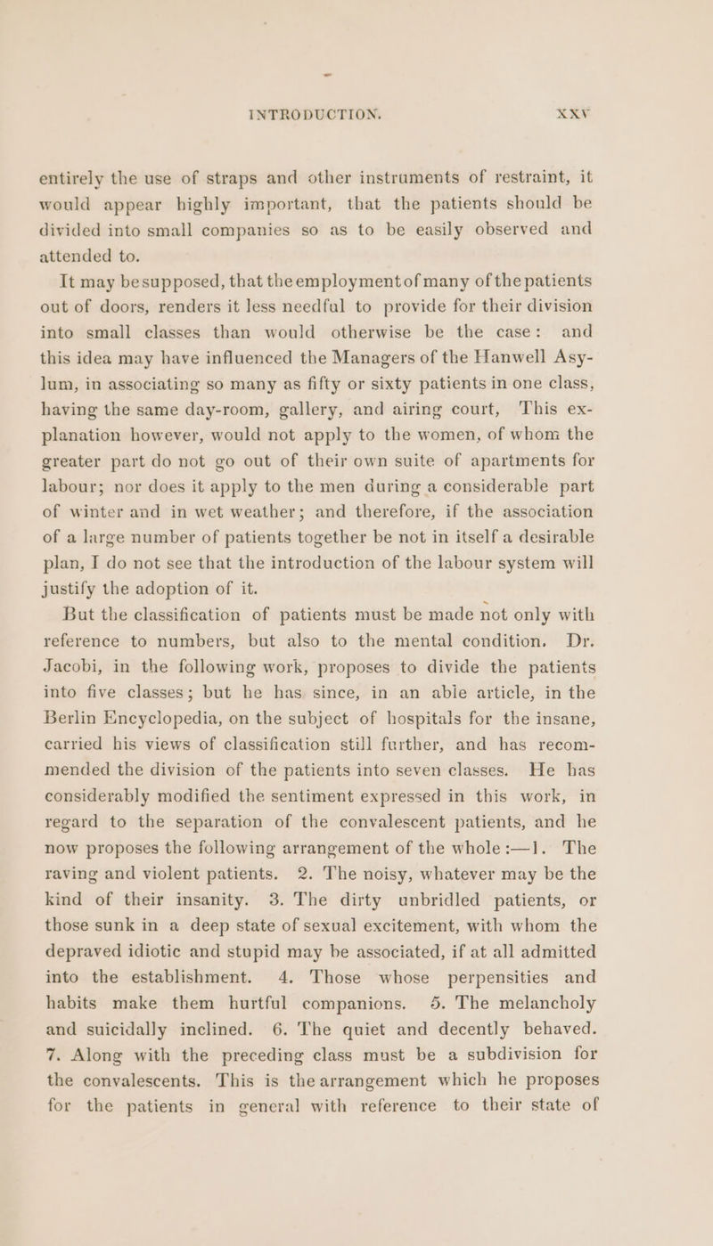 entirely the use of straps and other instruments of restraint, it would appear highly important, that the patients should be divided into small companies so as to be easily observed and attended to. It may besupposed, that theemployment of many of the patients out of doors, renders it less needful to provide for their division into small classes than would otherwise be the case: and this idea may have influenced the Managers of the Hanwell Asy- lum, in associating so many as fifty or sixty patients in one class, having the same day-room, gallery, and airing court, This ex- planation however, would not apply to the women, of whom the greater part do not go out of their own suite of apartments for labour; nor does it apply to the men during a considerable part of winter and in wet weather; and therefore, if the association of a large number of patients together be not in itself a desirable plan, I do not see that the introduction of the labour system will justify the adoption of it. But the classification of patients must be made not only with reference to numbers, but also to the mental condition. Dr. Jacobi, in the following work, proposes to divide the patients into five classes; but he has since, in an abie article, in the Berlin Encyclopedia, on the subject of hospitals for the insane, carried his views of classification still further, and has recom- mended the division of the patients into seven classes. He has considerably modified the sentiment expressed in this work, in regard to the separation of the convalescent patients, and he now proposes the following arrangement of the whole:—1. The raving and violent patients. 2. The noisy, whatever may be the kind of their insanity. 3. The dirty unbridled patients, or those sunk in a deep state of sexual excitement, with whom the depraved idiotic and stupid may be associated, if at all admitted into the establishment. 4. Those whose perpensities and habits make them hurtful companions. 5. The melancholy and suicidally inclined. 6. The quiet and decently behaved. 7. Along with the preceding class must be a subdivision for the convalescents. This is the arrangement which he proposes for the patients in general with reference to their state of
