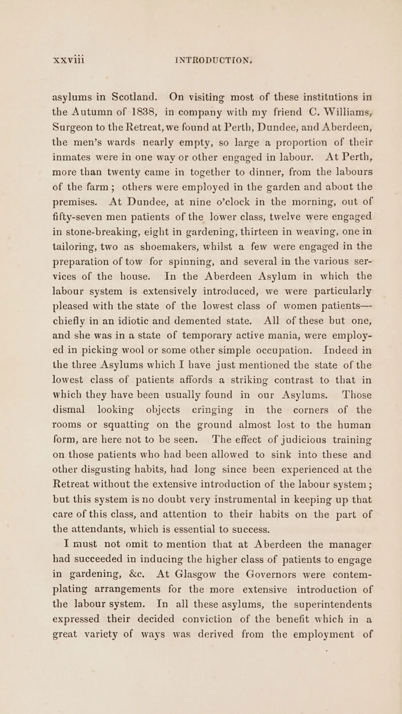 asylums in Scotland. On visiting most of these institutions in the Autumn of 1838, in company with my friend C. Williams, Surgeon to the Retreat, we found at Perth, Dundee, and Aberdeen, the men’s wards nearly empty, so large a proportion of their inmates were in one way or other engaged in labour. At Perth, more than twenty came in together to dinner, from the labours of the farm; others were employed in the garden and about the premises. At Dundee, at nine o’clock in the morning, out of fifty-seven men patients of the lower class, twelve were engaged in stone-breaking, eight in gardening, thirteen in weaving, one in tailoring, two as shoemakers, whilst a few were engaged in the g, and several in the various ser- vices of the house. In the Aberdeen Asylum in which the preparation of tow for spinnin labour system is extensively introduced, we were particularly pleased with the state of the lowest class of women patients— chiefly in an idiotic and demented state. All of these but one, and she was in a state of temporary active mania, were employ- ed in picking wool or some other simple occupation. Indeed in the three Asylums which I have just mentioned the state of the lowest class of patients affords a striking contrast to that in which they have been usually found in our Asylums. Those dismal looking objects cringing in the corners of the rooms or squatting on the ground almost lost to the human form, are here not to be seen. The effect of judicious training on those patients who had been allowed to sink into these and other disgusting habits, had long since been experienced at the Retreat without the extensive introduction of the labour system ; but this system is no doubt very instrumental in keeping up that care of this class, and attention to their habits on the part of the attendants, which is essential to success. I must not omit to mention that at Aberdeen the manager had succeeded in inducing the higher class of patients to engage in gardening, &amp;c. At Glasgow the Governors were contem- plating arrangements for the more extensive introduction of the labour system. In all these asylums, the superintendents expressed their decided conviction of the benefit which in a great variety of ways was derived from the employment of