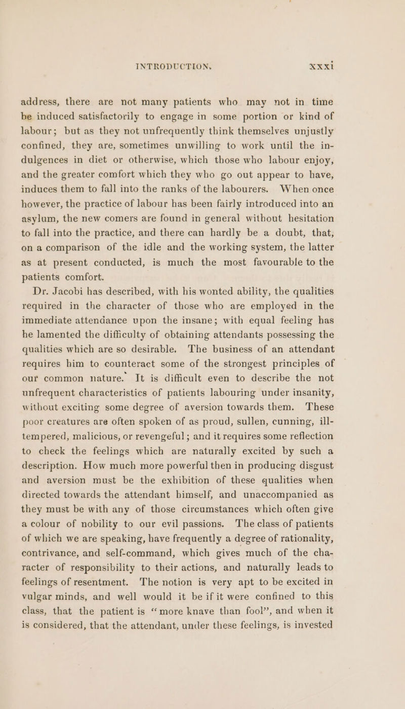 address, there are not many patients who may not in time be induced satisfactorily to engage in some portion or kind of labour; but as they not unfrequently think themselves unjustly confined, they are, sometimes unwilling to work until the in- dulgences in diet or otherwise, which those who labour enjoy, and the greater comfort which they who go out appear to have, induces them to fall into the ranks of the labourers. When once however, the practice of labour has been fairly introduced into an asylum, the new comers are found in general without hesitation to fall into the practice, and there can hardly be a doubt, that, on a comparison of the idle and the working system, the latter as at present conducted, is much the most favourable to the patients comfort. Dr. Jacobi has described, with his wonted ability, the qualities required in the character of those who are employed in the immediate attendance upon the insane; with equal feeling has he lamented the difficulty of obtaining attendants possessing the qualities which are so desirable. The business of an attendant requires him to counteract some of the strongest principles of our common nature. It is difficult even to describe the not unfrequent characteristics of patients labouring under insanity, without exciting some degree of aversion towards them. ‘These poor creatures are often spoken of as proud, sullen, cunning, ill- tempered, malicious, or revengeful ; and it requires some reflection to check the feelings which are naturally excited by such a description. How much more powerful then in producing disgust and aversion must be the exhibition of these qualities when directed towards the attendant himself, and unaccompanied as they must be with any of those circumstances which often give a colour of nobility to our evil passions. The class of patients of which we are speaking, have frequently a degree of rationality, contrivance, and self-command, which gives much of the cha- racter of responsibility to their actions, and naturally leads to feelings of resentment. The notion is very apt to be excited in vulgar minds, and well would it be if it were confined to this class, that the patient is “more knave than fool”, and when it is considered, that the attendant, under these feelings, is invested