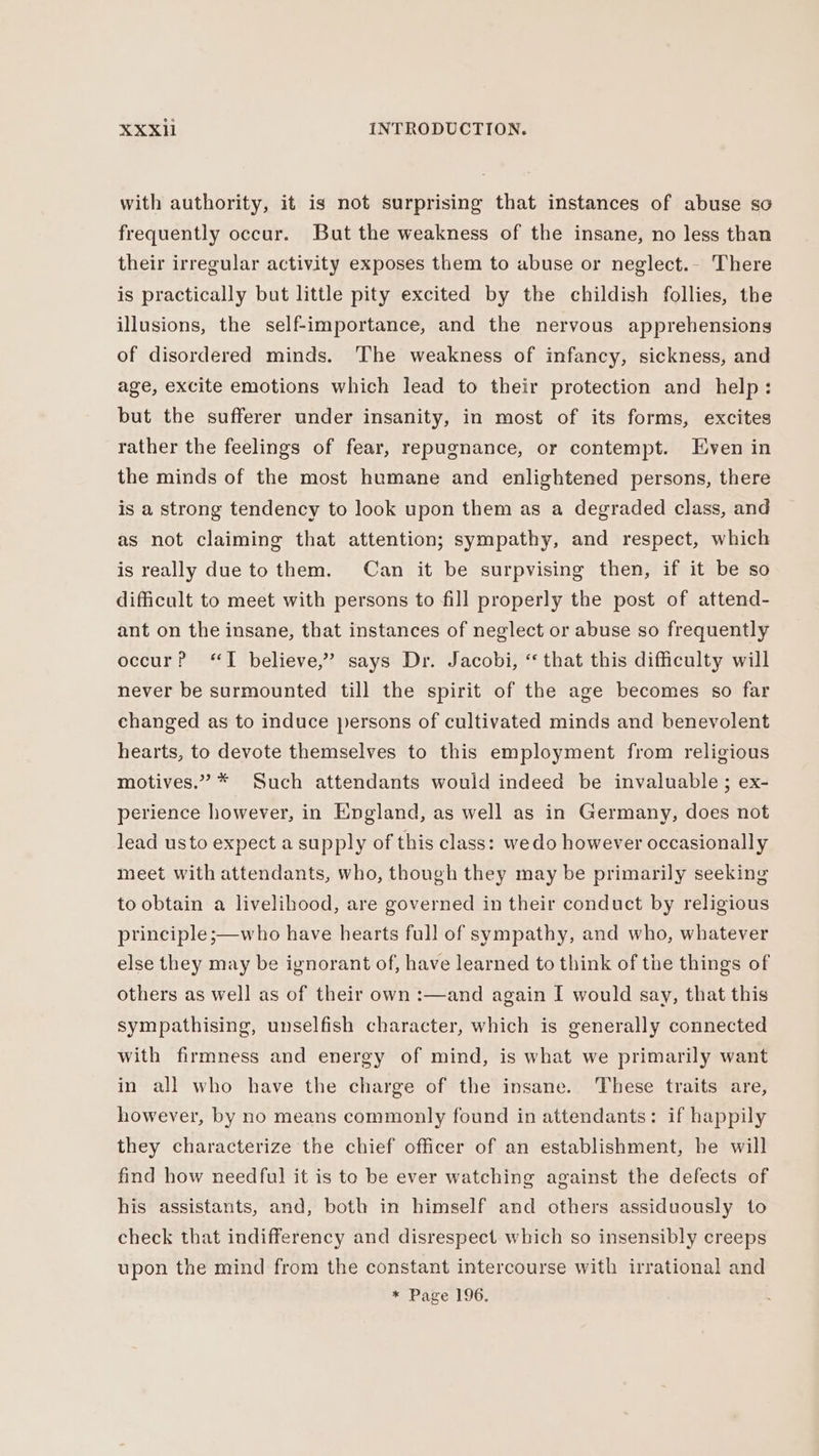 with authority, it is not surprising that instances of abuse so frequently occur. But the weakness of the insane, no less than their irregular activity exposes them to abuse or neglect.- There is practically but little pity excited by the childish follies, the illusions, the self-importance, and the nervous apprehensions of disordered minds. The weakness of infancy, sickness, and age, excite emotions which lead to their protection and help: but the sufferer under insanity, in most of its forms, excites rather the feelings of fear, repugnance, or contempt. Even in the minds of the most humane and enlightened persons, there is a strong tendency to look upon them as a degraded class, and as not claiming that attention; sympathy, and respect, which is really due to them. Can it be surpvising then, if it be so difficult to meet with persons to fill properly the post of attend- ant on the insane, that instances of neglect or abuse so frequently occur? “I believe,” says Dr. Jacobi, “that this difficulty will never be surmounted till the spirit of the age becomes so far changed as to induce persons of cultivated minds and benevolent hearts, to devote themselves to this employment from religious motives.” * Such attendants would indeed be invaluable; ex- perience however, in England, as well as in Germany, does not lead usto expect a supply of this class: wedo however occasionally meet with attendants, who, though they may be primarily seeking to obtain a livelihood, are governed in their conduct by religious principle ;—who have hearts full of sympathy, and who, whatever else they may be ignorant of, have learned to think of the things of others as well as of their own: and again I would say, that this sympathising, unselfish character, which is generally connected with firmness and energy of mind, is what we primarily want in all who have the charge of the insane. These traits are, however, by no means commonly found in attendants: if happily they characterize the chief officer of an establishment, he will find how needful it is to be ever watching against the defects of his assistants, and, both in himself and others assiduously to check that indifferency and disrespect. which so insensibly creeps upon the mind from the constant intercourse with irrational and * Page 196.