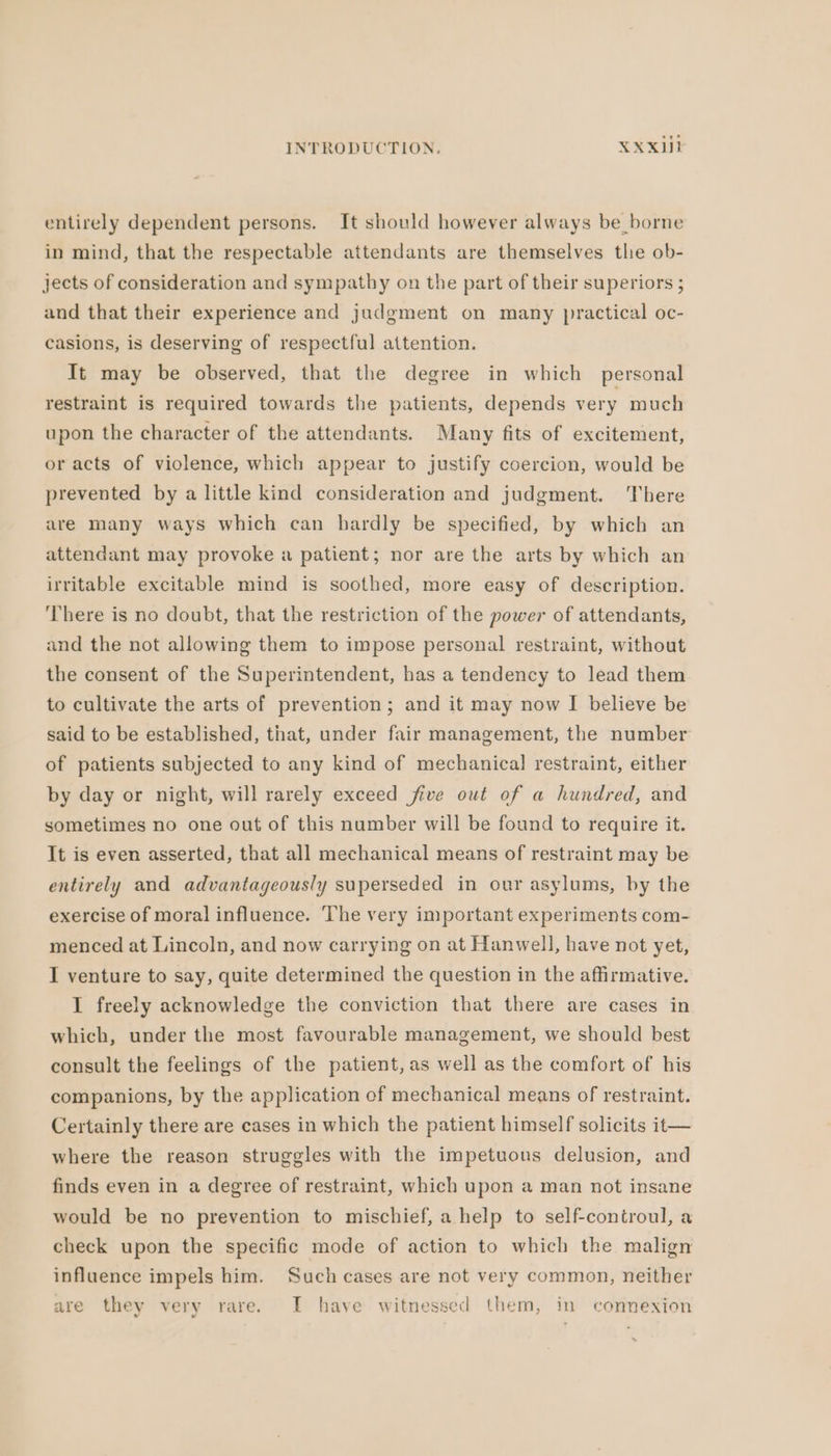 entirely dependent persons. It should however always be_ borne in mind, that the respectable attendants are themselves tlıe ob- jects of consideration and sympathy on the part of their superiors ; and that their experience and judgment on many practical oc- casions, is deserving of respectful attention. It may be observed, that the degree in which personal restraint is required towards the patients, depends very much upon the character of the attendants. Many fits of excitement, or acts of violence, which appear to justify coercion, would be prevented by a little kind consideration and judgment. There are many ways which can hardly be specified, by which an attendant may provoke a patient; nor are the arts by which an irritable excitable mind is soothed, more easy of description. ‘There is no doubt, that the restriction of the power of attendants, and the not allowing them to impose personal restraint, without the consent of the Superintendent, has a tendency to lead them to cultivate the arts of prevention; and it may now I believe be said to be established, that, under fair management, the number of patients subjected to any kind of mechanical restraint, either by day or night, will rarely exceed five out of a hundred, and sometimes no one out of this number will be found to require it. It is even asserted, that all mechanical means of restraint may be entirely and advantageously superseded in our asylums, by the exercise of moral influence. The very important experiments com- menced at Lincoln, and now carrying on at Hanwell, have not yet, I venture to say, quite determined the question in the affirmative. I freely acknowledge the conviction that there are cases in which, under the most favourable management, we should best consult the feelings of the patient, as well as the comfort of his companions, by the application of mechanical means of restraint. Certainly there are cases in which the patient himself solicits it— where the reason struggles with the impetuous delusion, and finds even in a degree of restraint, which upon a man not insane would be no prevention to mischief, a help to self-controul, a check upon the specific mode of action to which the malign influence impels him. Such cases are not very common, neither are they very rare. I have witnessed them, in connexion