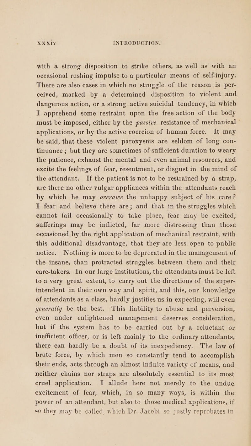 with a strong disposition to strike others, as well as with an occasional rushing impulse to a particular means of self-injury. There are also cases in which no struggle of the reason is per- ceived, marked by a determined disposition to violent and dangerous action, or a strong active suicidal tendency, in which I apprehend some restraint upon the free action of the body must be imposed, either by the passive resistance of mechanical ' applications, or by the active coercion of human force. It may be said, that these violent paroxysms are seldom of long con- tinuance ; but they are sometimes of sufficient duration to weary the patience, exhaust the mental and even animal resources, and excite the feelings of fear, resentment, or disgust in the mind of the attendant. If the patient is not to be restrained by a strap, are there no other vulgar appliances within the attendants reach by which he may overawe the unhappy subject of his care? I fear and believe there are; and that in the struggles which cannot fail occasionally to take place, fear may be excited, sufferings may be inflicted, far more distressing than those occasioned by the right application of mechanical restraint, with this additional disadvantage, that they are less open to public notice. Nothing is more to be deprecated in the management of the insane, than protracted struggles between them and their care-takers. In our large institutions, the attendants must be left to a very great extent, to carry out the directions of the super- intendent in their own way and spirit, and this, our knowledge of attendants as a class, hardly justifies us in expecting, will even generally be the best. This liability to abuse and perversion, even under enlightened management deserves consideration, but if the system has to be carried out by a reluctant or inefficient officer, or is left mainly to the ordinary attendants, there can hardly be a doubt of its inexpediency. The law of brute force, by which men so constantly tend to accomplish their ends, acts through an almost infinite variety of means, and neither chains nor straps are absolutely essential to its most cruel application. I allude here not merely to the undue excitement of fear, which, in so many ways, is within the power of an attendant, but also to those medical applications, if so they may be called, which Dr. Jacobi so justly reprobates in