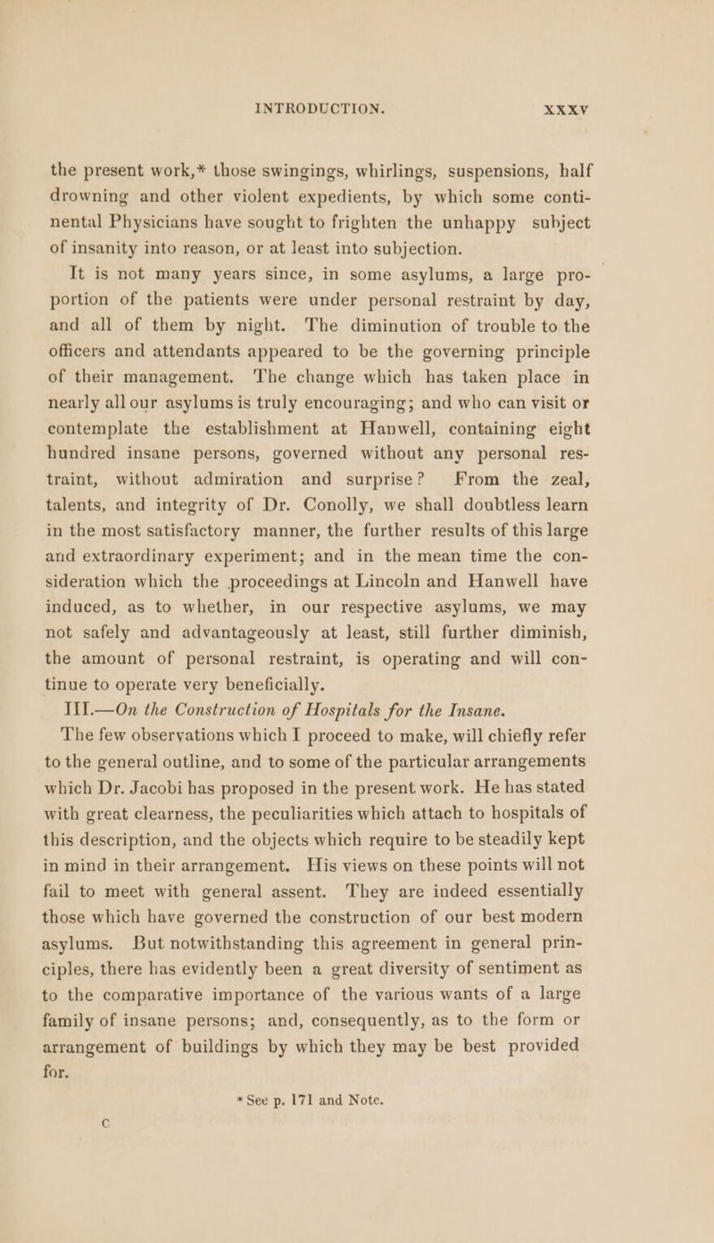 the present work,* those swingings, whirlings, suspensions, half drowning and other violent expedients, by which some conti- nental Physicians have sought to frighten the unhappy subject of insanity into reason, or at least into subjection. It is not many years since, in some asylums, a large pro- portion of the patients were under personal restraint by day, and all of them by night. The diminution of trouble to the officers and attendants appeared to be the governing principle of their management. The change which has taken place in nearly allour asylums is truly encouraging; and who can visit or contemplate the establishment at Hanwell, containing eight hundred insane persons, governed without any personal res- traint, without admiration and surprise? From the zeal, talents, and integrity of Dr. Conolly, we shall doubtless learn in the most satisfactory manner, the further results of this large and extraordinary experiment; and in the mean time the con- sideration which the proceedings at Lincoln and Hanwell have induced, as to whether, in our respective asylums, we may not safely and advantageously at least, still further diminish, the amount of personal restraint, is operating and will con- tinue to operate very beneficially. III. —On the Construction of Hospitals for the Insane. The few observations which I proceed to make, will chiefly refer to the general outline, and to some of the particular arrangements which Dr. Jacobi has proposed in the present work. He has stated with great clearness, the peculiarities which attach to hospitals of this description, and the objects which require to be steadily kept in mind in their arrangement. His views on these points will not fail to meet with general assent. They are indeed essentially those which have governed the construction of our best modern asylums. But notwithstanding this agreement in general prin- ciples, there has evidently been a great diversity of sentiment as to the comparative importance of the various wants of a large family of insane persons; and, consequently, as to the form or arrangement of buildings by which they may be best provided for. * See p. 171 and Note.