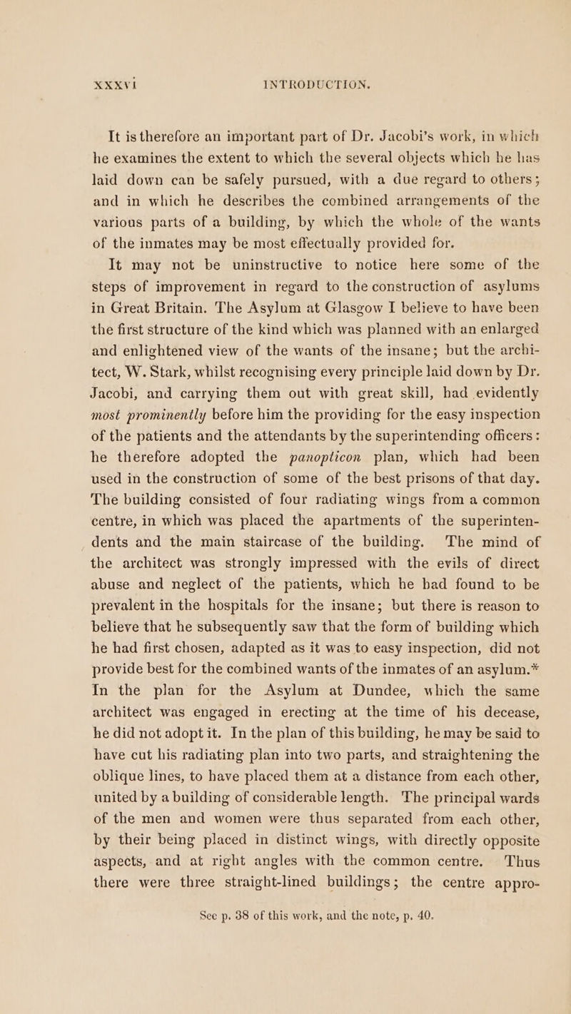 It is therefore an important part of Dr. Jacobi’s work, in which he examines the extent to which the several objects which he has laid down can be safely pursued, with a due regard to others; and in which he describes the combined arrangements of the various parts of a building, by which the whole of the wants of the inmates may be most effectually provided for. It may not be uninstructive to notice here some of the steps of improvement in regard to the construction of asylums in Great Britain. The Asylum at Glasgow I believe to have been the first structure of the kind which was planned with an enlarged and enlightened view of the wants of the insane; but the archi- tect, W. Stark, whilst recognising every principle laid down by Dr. Jacobi, and carrying them out with great skill, had evidently most prominently before him the providing for the easy inspection of the patients and the attendants by the superintending officers : he therefore adopted the panoplicon plan, which had been used in the construction of some of the best prisons of that day. The building consisted of four radiating wings from a common centre, in which was placed the apartments of the superinten- dents and the main staircase of the building. The mind of the architect was strongly impressed with the evils of direct abuse and neglect of the patients, which he bad found to be prevalent in the hospitals for the insane; but there is reason to believe that he subsequently saw that the form of building which he had first chosen, adapted as it was to easy inspection, did not provide best for the combined wants of the inmates of an asylum.* In the plan for the Asylum at Dundee, which the same architect was engaged in erecting at the time of his decease, he did not adopt it. In the plan of this building, he may be said to have cut his radiating plan into two parts, and straightening the oblique lines, to have placed them at a distance from each other, united by a building of considerable length. The principal wards of the men and women were thus separated from each other, by their being placed in distinct wings, with directly opposite aspects, and at right angles with the common centre. Thus there were three straight-lined buildings; the centre appro- See p. 38 of this work, and the note, p. 40.