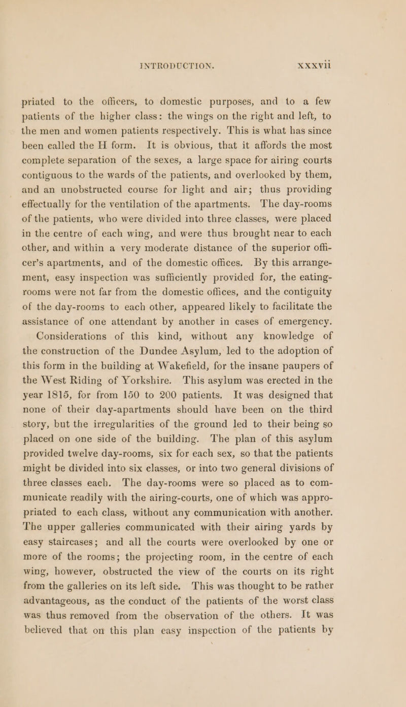 priated to the officers, to domestic purposes, and to a few patients of the higher class: the wings on the right and left, to the men and women patients respectively. This is what has since been ealled the H form. It is obvious, that it affords the most complete separation of the sexes, a large space for airing courts contiguous to the wards of the patients, and overlooked by them, and an unobstructed course for light and air; thus providing effectually for the ventilation of the apartments. ‘The day-rooms of the patients, who were divided into three classes, were placed in the centre of each wing, and were thus brought near to each other, and within a very moderate distance of the superior offi- cer’s apartments, and of the domestic offices. By this arrange- ment, easy inspection was sufficiently provided for, the eating- rooms were not far from the domestic offices, and the contiguity of the day-rooms to each other, appeared likely to facilitate the assistance of one attendant by another in cases of emergency. Considerations of this kind, without any knowledge of the construction of the Dundee Asylum, led to the adoption of this form in the building at Wakefield, for the insane paupers of the West Riding of Yorkshire. This asylum was erected in the year 1815, for from 150 to 200 patients. It was designed that none of their day-apartments should have been on the third story, but the irregularities of the ground led to their being so placed on one side of the building. The plan of this asylum provided twelve day-rooms, six for each sex, so that the patients might be divided into six classes, or into two general divisions of three classes each. The day-rooms were so placed as to com- municate readily with the airing-courts, one of which was appro- priated to each class, without any communication with another. The upper galleries communicated with their airing yards by easy staircases; and all the courts were overlooked by one or more of the rooms; the projecting room, in the centre of each wing, however, obstructed the view of the courts on its right from the galleries on its left side. This was thought to be rather advantageous, as the conduct of the patients of the worst class was thus removed from the observation of the others. It was believed that on this plan easy inspection of the patients by