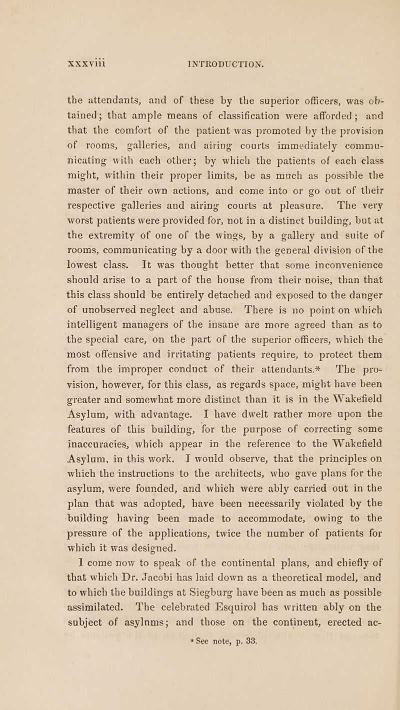 the attendants, and of these by the superior oflicers, was ob- tained; that ample means of classification were afforded; and that the comfort of the patient was promoted by the provision of rooms, galleries, and airing courts immediately commu- nicating with each other; by which the patients of each class might, within their proper limits, be as much as possible the master of their own actions, and come into or go out of their respective galleries and airing courts at pleasure. The very worst patients were provided for, not in a distinct building, but at the extremity of one of the wings, by a gallery and suite of rooms, communicating by a door with the general division of the lowest class. It was thought better that some inconvenience should arise to a part of the house from their noise, than that this class should be entirely detached and exposed to the danger of unobserved neglect and abuse. There is no point on which intelligent managers of the insane are more agreed than as to the special care, on the part of the superior officers, which the most offensive and irritating patients require, to protect them from the improper conduct of their attendants.* The pro- vision, however, for this class, as regards space, might have been greater and somewhat more distinct than it is in the Wakefield Asylum, with advantage. I have dwelt rather more upon tbe features of this building, for the purpose of correcting some inaccuracies, which appear in the reference to the Wakefield Asylum, in this work. I would observe, that the principles on which the instructions to the architects, who gave plans for the asylum, were founded, and which were ably carried out in the plan that was adopted, have been necessarily violated by the building having been made to accommodate, owing to the pressure of the applications, twice the number of patients for which it was designed. I come now to speak of the continental plans, and chiefly of that which Dr. Jacobi has laid down as a theoretical model, and to which the buildings at Siegburg have been as much as possible assimilated. The celebrated Esquirol has written ably on the subject of asylnms; and those on the continent, erected ac- *See note, p. 33.