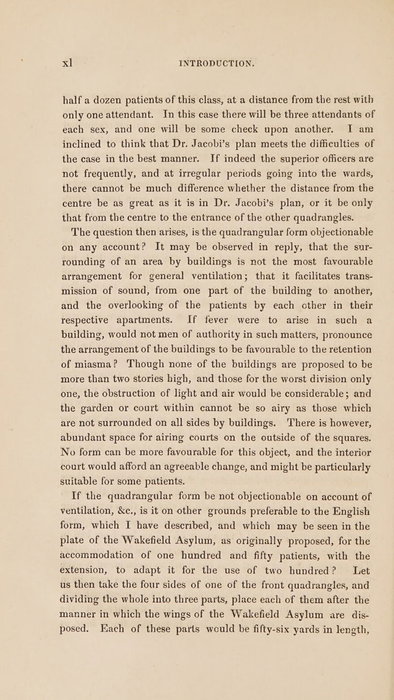 half a dozen patients of this class, at a distance from the rest with only one attendant. In this case there will be three attendants of each sex, and one will be some check upon another. I am inclined to think that Dr. Jacobi’s plan meets the difficulties of the case in the best manner. If indeed the superior oflicers are not frequently, and at irregular periods going into the wards, there cannot be much difference whether the distance from the centre be as great as it isin Dr. Jacobi’s plan, or it be only that from the centre to the entrance of the other quadrangles. The question then arises, is the quadrangular form objectionable on any account? It may be observed in reply, that the sur- rounding of an area by buildings is not the most favourable arrangement for general ventilation; that it facilitates trans- mission of sound, from one part of the building to another, and the overlooking of the patients by each other in their respective apartments. If fever were to arise in such a building, would not men of authority in such matters, pronounce the arrangement of the buildings to be favourable to the retention of miasma? ‘Though none of the buildings are proposed to be more than two stories high, and those for the worst division only one, the obstruction of light and air would be considerable; and the garden or court within cannot be so airy as those which are not surrounded on all sides by buildings. There is however, abundant space for airing courts on the outside of the squares. No form can be more favourable for this object, and the interior court would afford an agreeable change, and might be particularly suitable for some patients. If the quadrangular form be not objectionable on account of ventilation, &amp;c., is it on other grounds preferable to the English form, which I have described, and which may be seen in the plate of the Wakefield Asylum, as originally proposed, for the accommodation of one hundred and fifty patients, with the extension, to adapt it for the use of two hundred? Let us then take the four sides of one of the front quadrangles, and dividing the whole into three parts, place each of them after the manner in which the wings of the Wakefield Asylum are dis- posed. Each of these parts would be fifty-six yards in length,