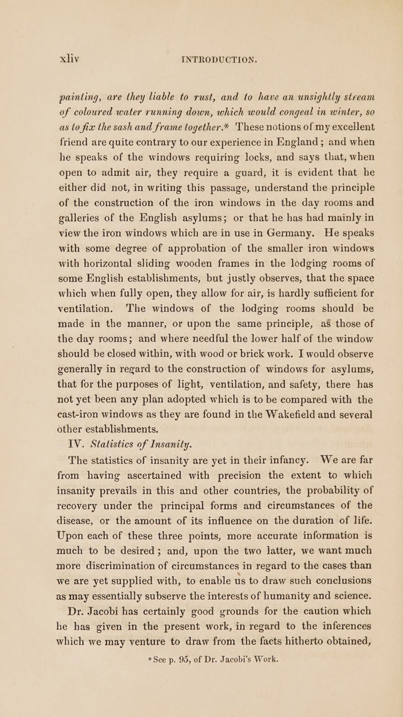painting, are they liable to rust, and to have an unsightly stream of coloured water running down, which would congeal in winter, so as to fix the sash and frame together.* These notions of my excellent friend are quite contrary to our experience in England; and when he speaks of the windows requiring locks, and says that, when open to admit air, they require a guard, it is evident that he either did not, in writing this passage, understand the principle of the construction of the iron windows in the day rooms and galleries of the English asylums; or that he has had mainly in view the iron windows which are in use in Germany. He speaks with some degree of approbation of the smaller iron windows with horizontal sliding wooden frames in the lodging rooms of some English establishments, but justly observes, that the space which when fully open, they allow for air, is hardly sufficient for ventilation. ‘The windows of the lodging rooms should be made in the manner, or upon the same principle, as those of the day rooms; and where needful the lower half of the window should be closed within, with wood or brick work. I would observe generally in regard to the construction of windows for asylums, that for the purposes of light, ventilation, and safety, there has not yet been any plan adopted which is to be compared with the cast-iron windows as they are found in the Wakefield and several other establishments. IV. Statistics of Insanity. The statistics of insanity are yet in their infancy. We are far from having ascertained with precision the extent to which insanity prevails in this and other countries, the probability of recovery under the principal forms and circumstances of the disease, or the amount of its influence on the duration of life. Upon each of these three points, more accurate information is much to be desired; and, upon the two latter, we want much more discrimination of circumstances in regard to the cases than we are yet supplied with, to enable us to draw such conclusions as may essentially subserve the interests of humanity and science. Dr. Jacobi has certainly good grounds for the caution which he has given in the present work, in regard to the inferences which we may venture to draw from the facts hitherto obtained, *See p. 95, of Dr. Jacobi’s Work.