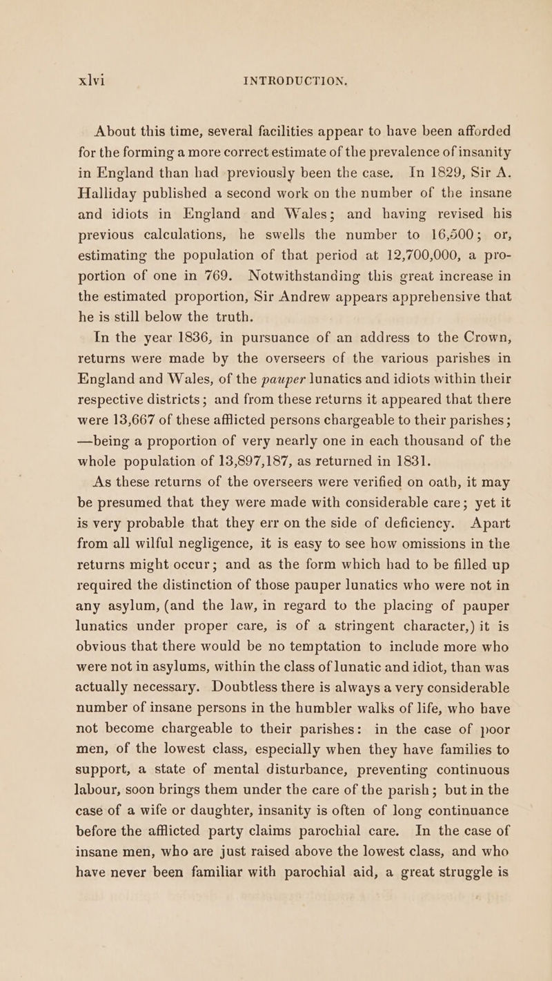 About this time, several facilities appear to have been afforded for the forming a more correct estimate of the prevalence of insanity in England than had previously been the case. In 1829, Sir A. Halliday published a second work on the number of the insane and idiots in England and Wales; and having revised his previous calculations, he swells the number to 16,500; or, estimating the population of that period at 12,700,000, a pro- portion of one in 769. Notwithstanding this great increase in the estimated proportion, Sir Andrew appears apprehensive that he is still below the truth. In the year 1836, in pursuance of an address to the Crown, returns were made by the overseers of the various parishes in England and Wales, of the pauper lunatics and idiots within their respective districts ; and from these returns it appeared that there were 13,667 of these afflicted persons chargeable to their parishes ; —being a proportion of very nearly one in each thousand of the whole population of 13,897,187, as returned in 1831. As these returns of the overseers were verified on oath, it may be presumed that they were made with considerable care; yet it is very probable that they err on the side of deficiency. Apart from all wilful negligence, it is easy to see how omissions in the returns might occur; and as the form which had to be filled up required the distinction of those pauper lunatics who were not in any asylum, (and the law, in regard to the placing of pauper lunatics under proper care, is of a stringent character,) it is obvious that there would be no temptation to include more who were not in asylums, within the class of lunatic and idiot, than was actually necessary. Doubtless there is always a very considerable number of insane persons in the humbler walks of life, who have not become chargeable to their parishes: in the case of poor men, of the lowest class, especially when they have families to support, a state of mental disturbance, preventing continuous labour, soon brings them under the care of the parish; but in the case of a wife or daughter, insanity is often of long continuance before the afflicted party claims parochial care. In the case of insane men, who are just raised above the lowest class, and who have never been familiar with parochial aid, a great struggle is