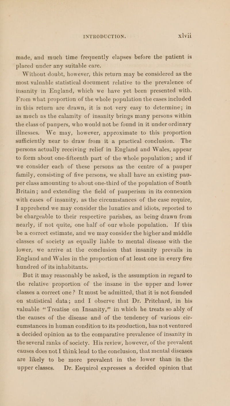 made, and much time frequently elapses before the patient is placed under any suitable care. Without doubt, however, this return may be considered as the most valuable statistical document relative to the prevalence of insanity in England, which we have yet been presented with. From what proportion of the whole population the cases included in this return are drawn, it is not very easy to determine; in as much as the calamity of insanity brings many persons within the class of paupers, who would not be found in it under ordinary illnesses. We may, however, approximate to this proportion sufficiently near to draw from it a practical conclusion. The persons actually receiving relief in England and Wales, appear to form about one-fifteenth part of the whole population; and if we consider each of these persons as the centre of a pauper family, consisting of five persons, we shall have an existing pau- per class amounting to about one-third of the population of South Britain; and extending the field of pauperism in its connexion with cases of insanity, as the circumstances of the case require, I apprehend we may consider the lunatics and idiots, reported to be chargeable to their respective parishes, as being drawn from nearly, if not quite, one half of our whole population. If this be a correct estimate, and we may consider the higher and middle classes of society as equally liable to mental disease with the lower, we arrive at the conclusion that insanity prevails in England and Wales in the proportion of at least one in every five hundred of its inhabitants. But it may reasonably be asked, is the assumption in regard to the relative proportion of the insane in the upper and lower classes a correct one? It must be admitted, that it is not founded on statistical data; and I observe that Dr. Pritchard, in his valuable “Treatise on Insanity,” in which he treats so ably of the causes of the disease and of the tendency of various cir- cumstances in human condition to its production, has not ventured a decided opinion as to the comparative prevalence of insanity in the several ranks of society. His review, however, of the prevalent causes does not I think lead to the conclusion, that mental diseases are likely to be more prevalent in the lower than in the upper classes. Dr. Esquirol expresses a decided opinion that