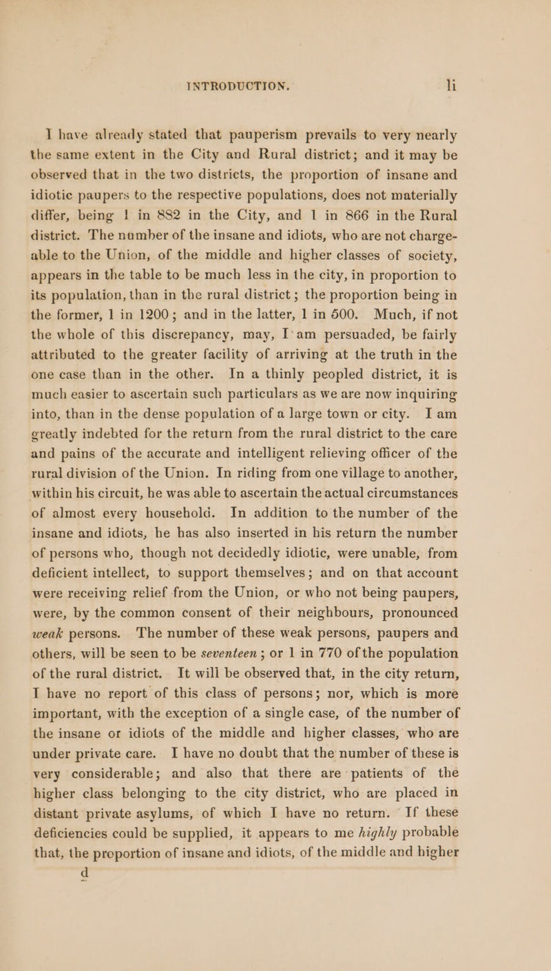I have already stated that pauperism prevails to very nearly the same extent in the City and Rural district; and it may be observed that in the two districts, the proportion of insane and idiotic paupers to the respective populations, does not materially differ, being ! in 882 in the City, and 1 in 866 in the Rural district. The number of the insane and idiots, who are not charge- able to the Union, of the middle and higher classes of society, appears in the table to be much less in the city, in proportion to its population, than in the rural district ; the proportion being in the former, 1 in 1200; and in the latter, 1 in 500. Much, if not the whole of this discrepancy, may, I'am persuaded, be fairly attributed to the greater facility of arriving at the truth in the one case than in the other. In a thinly peopled district, it is much easier to ascertain such particulars as we are now inquiring into, than in the dense population of a large town or city. J am greatly indebted for the return from the rural district to the care and pains of the accurate and intelligent relieving officer of the rural division of the Union. In riding from one village to another, within his circuit, he was able to ascertain the actual circumstances of almost every household. In addition to the number of the insane and idiots, he has also inserted in his return the number of persons who, though not decidedly idiotic, were unable, from deficient intellect, to support themselves; and on that account were receiving relief from the Union, or who not being paupers, were, by the common consent of their neighbours, pronounced weak persons. The number of these weak persons, paupers and others, will be seen to be seventeen ; or 1 in 770 of the population of the rural district. It will be observed that, in the city return, I have no report of this class of persons; nor, which is more important, with the exception of a single case, of the number of the insane or idiots of the middle and higher classes, who are under private care. I have no doubt that the number of these is very considerable; and also that there are patients of the higher class belonging to the city district, who are placed in distant private asylums, of which I have no return. If these deficiencies could be supplied, it appears to me highly probable that, the proportion of insane and idiots, of the middle and higher d .