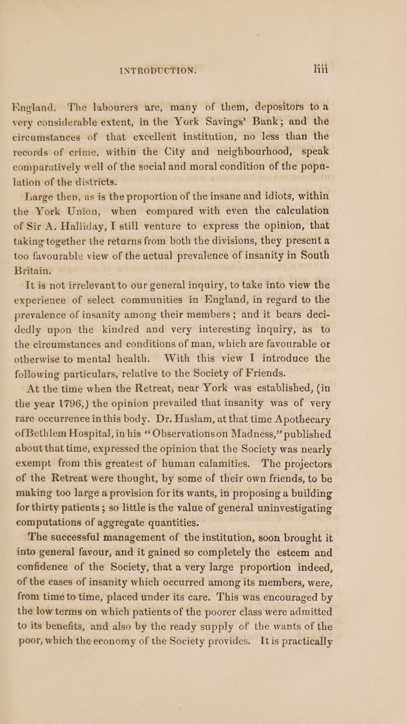 Yingland. The labourers are, many of them, depositors to a very considerable extent, in the York Savings’ Bank; and the circumstances of that excellent institution, no less than the records of crime, within the City and neighbourhood, speak comparatively well of the social and moral condition of the popu- lation of the districts. Large then, as is the propoftion of the insane and idiots, within the York Union, when compared with even the calculation of Sir A. Halliday, I still venture to express the opinion, that taking together the returns from both the divisions, they presenta too favourable view of the actual prevalence of insanity in South Britain. It is not irrelevant to our general inquiry, to take into view the experience of select communities in England, in regard to the prevalence of insanity among their members; and it bears deci- dedly upon the kindred and very interesting inquiry, as to the circumstances and conditions of man, which are favourable or otherwise to mental health. With this view I introduce the following particulars, relative to the Society of Friends. At the time when the Retreat, near York was established, (in the year 1796,) the opinion prevailed that insanity was of very rare occurrence inthis body. Dr. Haslam, at that time Apothecary of Bethlem Hospital, in his “Observationson Madness,” published about that time, expressed the opinion that the Society was nearly exempt from this greatest of human calamities. The projectors of the Retreat were thought, by some of their own friends, to be making too large a provision for its wants, in proposing a building for thirty patients ; so little is the value of general unitvestigating computations of aggregate quantities. The successful management of the institution, soon brought it into general favour, and it gained so completely the esteem and confidence of the Society, that a very large proportion indeed, of the cases of insanity which occurred among its members, were, from time to time, placed under its care. This was encouraged by the low terms on which patients of the poorer class were admitted to its benefits, and also by the ready supply of the wants of the poor, which the economy of the Society provides. Itis practically