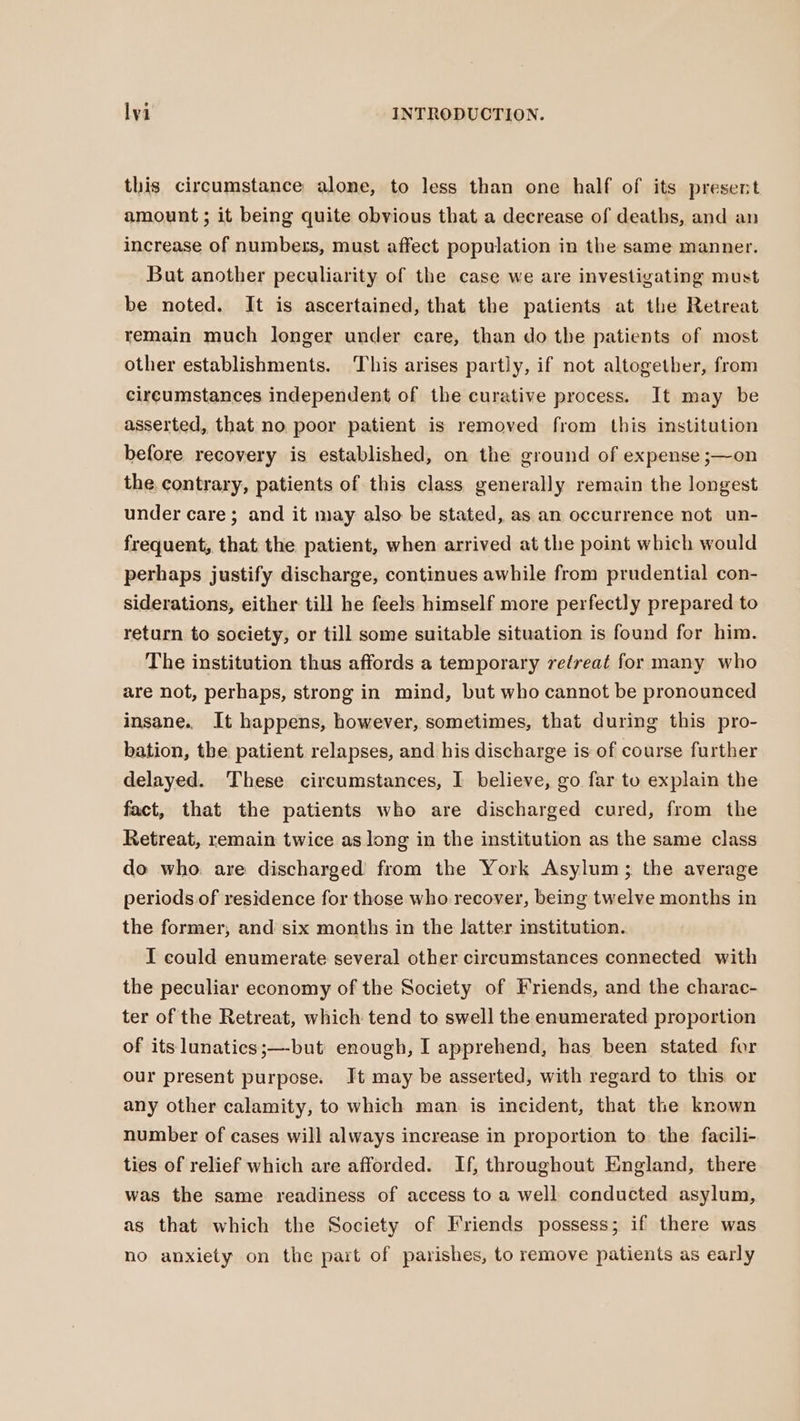 this circumstance alone, to less than one half of its present amount; it being quite obvious that a decrease of deaths, and an increase of numbers, must affect population in the same manner. But another peculiarity of the case we are investigating must be noted. It is ascertained, that the patients at the Retreat remain much longer under care, than do the patients of most other establishments. This arises partly, if not altogether, from circumstances independent of the curative process. It may be asserted, that no poor patient is removed from this institution before recovery is established, on the ground of expense ;—on the contrary, patients of this class generally remain the longest under care; and it may also be stated, as an occurrence not un- frequent, that the patient, when arrived at the point which would perhaps justify discharge, continues awhile from prudential con- siderations, either till he feels himself more perfectly prepared to return to society, or till some suitable situation is found for him. The institution thus affords a temporary retreat for many who are not, perhaps, strong in mind, but who cannot be pronounced insane. It happens, however, sometimes, that during this pro- bation, the patient relapses, and his discharge is of course further delayed. These circumstances, I believe, go far to explain the fact, that the patients who are discharged cured, from the Retreat, remain twice as long in the institution as the same class do who. are discharged from the York Asylum; the average periods of residence for those who recover, being twelve months in the former, and six months in the latter institution. I could enumerate several other circumstances connected with the peculiar economy of the Society of Friends, and the charac- ter of the Retreat, which tend to swell the enumerated proportion of its lunatics;—-but enough, I apprehend, has been stated for our present purpose. Jt may be asserted, with regard to this or any other calamity, to which man is incident, that the known number of cases will always increase in proportion to. the facili- ties of relief which are afforded. If, throughout England, there was the same readiness of access to a well conducted asylum, as that which the Society of Friends possess; if there was no anxiety on the part of parishes, to remove patients as early