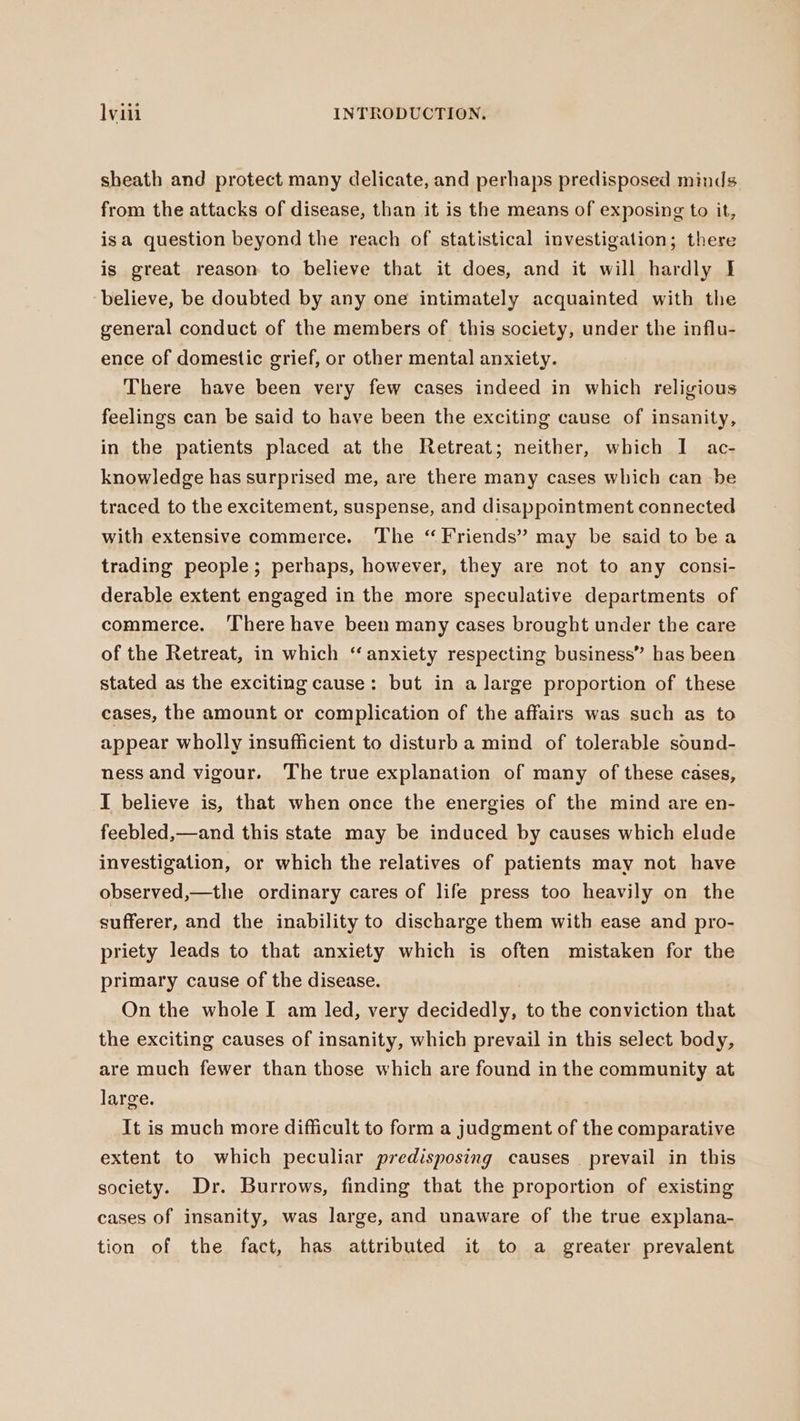 sheath and protect many delicate, and perhaps predisposed minds from the attacks of disease, than it is the means of exposing to it, isa question beyond the reach of statistical investigation; there is great reason to believe that it does, and it will hardly I believe, be doubted by any one intimately acquainted with the general conduct of the members of this society, under the influ- ence of domestic grief, or other mental anxiety. There have been very few cases indeed in which religious feelings can be said to have been the exciting cause of insanity, in the patients placed at the Retreat; neither, which I ac- knowledge has surprised me, are there many cases which can be traced to the excitement, suspense, and disappointment connected with extensive commerce. The “Friends” may be said to bea trading people; perhaps, however, they are not to any consi- derable extent engaged in the more speculative departments of commerce. ‘There have been many cases brought under the care of the Retreat, in which “anxiety respecting business” has been stated as the exciting cause: but in a large proportion of these cases, the amount or complication of the affairs was such as to appear wholly insufficient to disturb a mind of tolerable sound- ness and vigour. The true explanation of many of these cases, I believe is, that when once the energies of the mind are en- feebled,—and this state may be induced by causes which elude investigation, or which the relatives of patients may not have observed,—the ordinary cares of life press too heavily on the sufferer, and the inability to discharge them with ease and pro- priety leads to that anxiety which is often mistaken for the primary cause of the disease. On the whole I am led, very decidedly, to the conviction that the exciting causes of insanity, which prevail in this select body, are much fewer than those which are found in the community at large. It is much more difficult to form a judgment of the comparative extent to which peculiar predisposing causes prevail in this society. Dr. Burrows, finding that the proportion of existing cases of insanity, was large, and unaware of the true explana- tion of the fact, has attributed it to a greater prevalent
