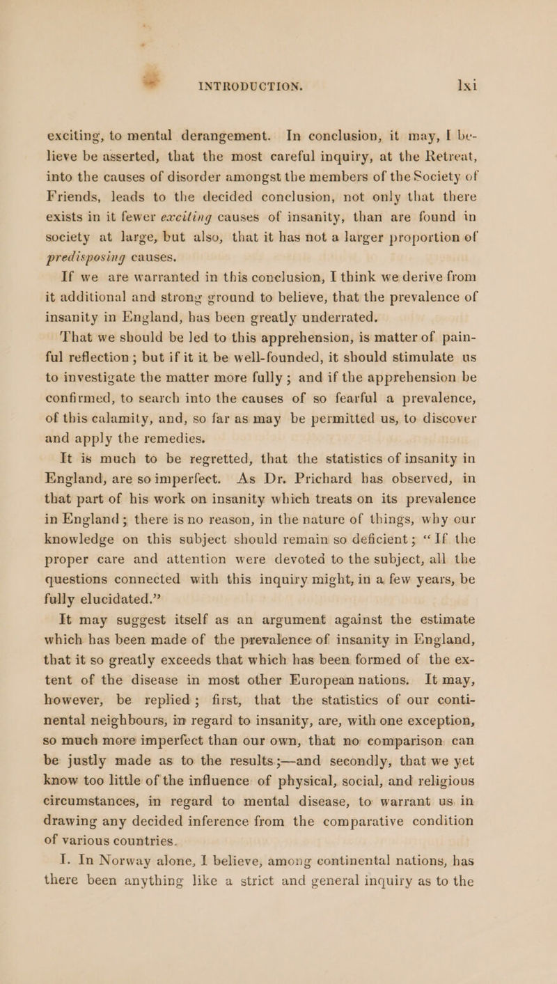 exciting, to mental derangement. In conclusion, it may, I be- lieve be asserted, that the most careful inquiry, at the Retreat, into the causes of disorder amongst the members of the Society of Friends, leads to the decided conclusion, not only that there exists in it fewer eweiling causes of insanity, than are found in society at large, but also, that it has not a larger proportion of predisposing causes. If we are warranted in this conclusion, I think we derive from it additional and strong ground to believe, that the prevalence of insanity in England, has been greatly underrated. That we should be led to this apprehension, is matter of pain- ful reflection ; but if it it be well-founded, it should stimulate us to investigate the matter more fully; and if the apprehension be confirmed, to search into the causes of so fearful a prevalence, of this calamity, and, so far as may be permitted us, to discover and apply the remedies. It is much to be regretted, that the statistics of insanity in England, are soimperfect. As Dr. Prichard has observed, in that part of his work on insanity which treats on its prevalence in England ; there is no reason, in the nature of things, why our knowledge on this subject should remain so deficient; “ If the proper care and attention were devoted to the subject, all the questions connected with this inquiry might, in a few years, be fully elucidated.” It may suggest itself as an argument against the estimate which has been made of the prevalence of insanity in England, that it so greatly exceeds that which has been formed of the ex- tent of the disease in most other European nations. It may, however, be replied; first, that the statistics of our conti- nental neighbours, im regard to insanity, are, with one exception, so much more imperfect than our own, that no comparison can be justly made as to the results;—and secondly, that we yet know too little of the influence of physical, social, and religious circumstances, in regard to mental disease, to warrant us in drawing any decided inference from the comparative condition of various countries. I. In Norway alone, I believe, among continental nations, has there been anything like a strict and general inquiry as to the