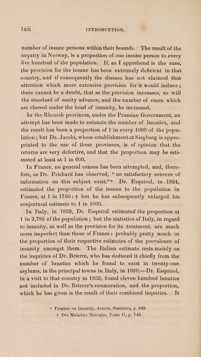number of insane persons within their bounds. The result of the inquiry in Norway, is a proportion of one insane person to every five hundred of the population. If, as I apprehend is the case, the provision for the insane has been extremely deficient in that country, and if consequently the disease has not claimed that attention which more extensive provision for it would induce; there cannot be a doubt, that as the provision increases, so will the standard of sanity advance, and the number of cases which are classed under the head of insanity, be increased. In the Rhenish provinces, under the Prussian Government, an attempt has been made to estimate the number of lunatics, and the result has been a proportion of 1 in every 1000 of the popu- lation; but Dr. Jacobi, whose establishment at Siegburg is appro- priated to the use of these provinces, is of opinion that the returns are very defective, and that the proportion may be esti- mated at least at 1 in 600. In France, no general census has been attempted, and, there- fore, as Dr. Prichard has observed, “no satisfactory sources of information on this subject exist.”* Dr. Esquirol, in 1824, estimated the proportion of the insane to the population in France, at 1 in 1750: + but he has subsequently enlarged his conjectural estimate to 1 in 1000. In Italy, in 1833, Dr. Esquirol estimated the proportion at 1 in 3,785 of the population ; but the statistics of Italy, in regard to insanity, as well as the provision for its treatment, are much more imperfect than those of France: probably pretty much in the proportion of their respective estimates of the prevalence of insanity amongst them. The Italian estimate rests mainly on the inquiries of Dr. Brierre, who has deduced it chiefly from the number of lunatics which he found to exist in twenty-one asylums, in the principal towns in Italy, in 1830.—Dr. Esquirol, in a visit to that country in 1833, found eleven hundred lunatics not included in Dr. Brierre’s enumeration, and the proportion, which he has given is the result of their combined inquiries. It * Treatise on Insanity, Article, Statistics, p. 342. + Des Maladies Mentales, Tome II, p. 742.
