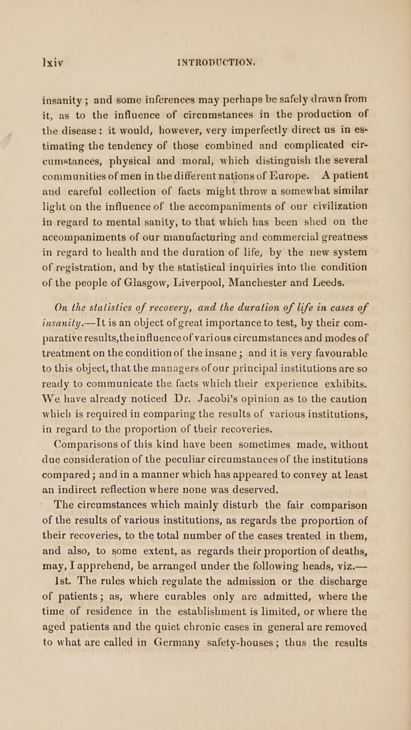 insanity ; and some inferences may perhaps be safely drawn from it, as to the influence of circumstances in the production of the disease: it would, however, very imperfectly direct us in es- timating the tendency of those combined and complicated cir- cumstances, physical and moral, which distinguish the several communities of men in the different nations of Europe. A patient and careful collection of facts might throw a somewhat similar light on the influence of the accompaniments of our civilization in regard to mental sanity, to that which has been shed on the accompaniments of our manufacturing and commercial greatness in regard to health and the duration of life, by the new system of registration, and by the statistical inquiries into the condition of the people of Glasgow, Liverpool, Manchester and Leeds. On the statistics of recovery, and the duration of life in cases of insanity.—It is an object of great importance to test, by their com- parative results,the influence of various circumstances and modes of treatment on the condition of the insane; and it is very favourable to this object, that the managers of our principal institutions are so ready to communicate the facts which their experience exhibits. We have already noticed Dr. Jacobi’s opinion as to the caution which is required in comparing the results of various institutions, in regard to the proportion of their recoveries. Comparisons of this kind have been sometimes made, without due consideration of the peculiar circumstances of the institutions compared ; and in a manner which has appeared to convey at least an indirect reflection where none was deserved. The circumstances which mainly disturb the fair comparison of the results of various institutions, as regards the proportion of their recoveries, to the total number of the cases treated in them, and also, to some extent, as regards their proportion of deaths, may, I apprehend, be arranged under the following heads, viz.— Ist. The rules which regulate the admission or the discharge of patients; as, where curables only are admitted, where the time of residence in the establishment is limited, or where the aged patients and the quiet chronic cases in general are removed to what are called in Germany safety-houses; thus the results