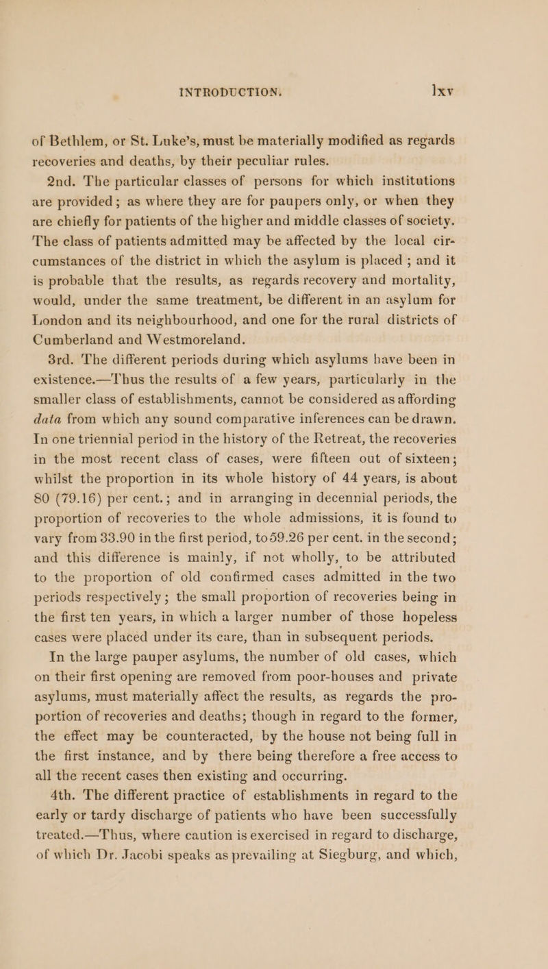 of Bethlem, or St. Luke’s, must be materially modified as regards recoveries and deaths, by their peculiar rules. 2nd. The particular classes of persons for which institutions are provided; as where they are for paupers only, or when they are chiefly for patients of the higher and middle classes of society. The class of patients admitted may be affected by the local cir- cumstances of the district in which the asylum is placed ; and it is probable that the results, as regards recovery and mortality, would, under the same treatment, be different in an asylum for London and its neighbourhood, and one for the raral districts of Cumberland and Westmoreland. 3rd. The different periods during which asylums have been in existence.—T hus the results of a few years, particularly in the smaller class of establishments, cannot be considered as affording data from which any sound comparative inferences can be drawn. In one triennial period in the history of the Retreat, the recoveries in the most recent class of cases, were fifteen out of sixteen; whilst the proportion in its whole history of 44 years, is about 80 (79.16) per cent.; and in arranging in decennial periods, the proportion of recoveries to the whole admissions, it is found to vary from 33.90 in the first period, t059.26 per cent. in the second; and this difference is mainly, if not wholly, to be attributed to the proportion of old confirmed cases admitted in the two periods respectively; the small proportion of recoveries being in the first ten years, in which a larger number of those hopeless cases were placed under its care, than in subsequent periods. In the large pauper asylums, the number of old cases, which on their first opening are removed from poor-houses and private asylums, must materially affect the results, as regards the pro- portion of recoveries and deaths; though in regard to the former, the effect may be counteracted, by the house not being full in the first instance, and by there being therefore a free access to all the recent cases then existing and occurring. 4th. The different practice of establishments in regard to the early or tardy discharge of patients who have been successfully treated.—Thus, where caution is exercised in regard to discharge, of which Dr. Jacobi speaks as prevailing at Siegburg, and which,