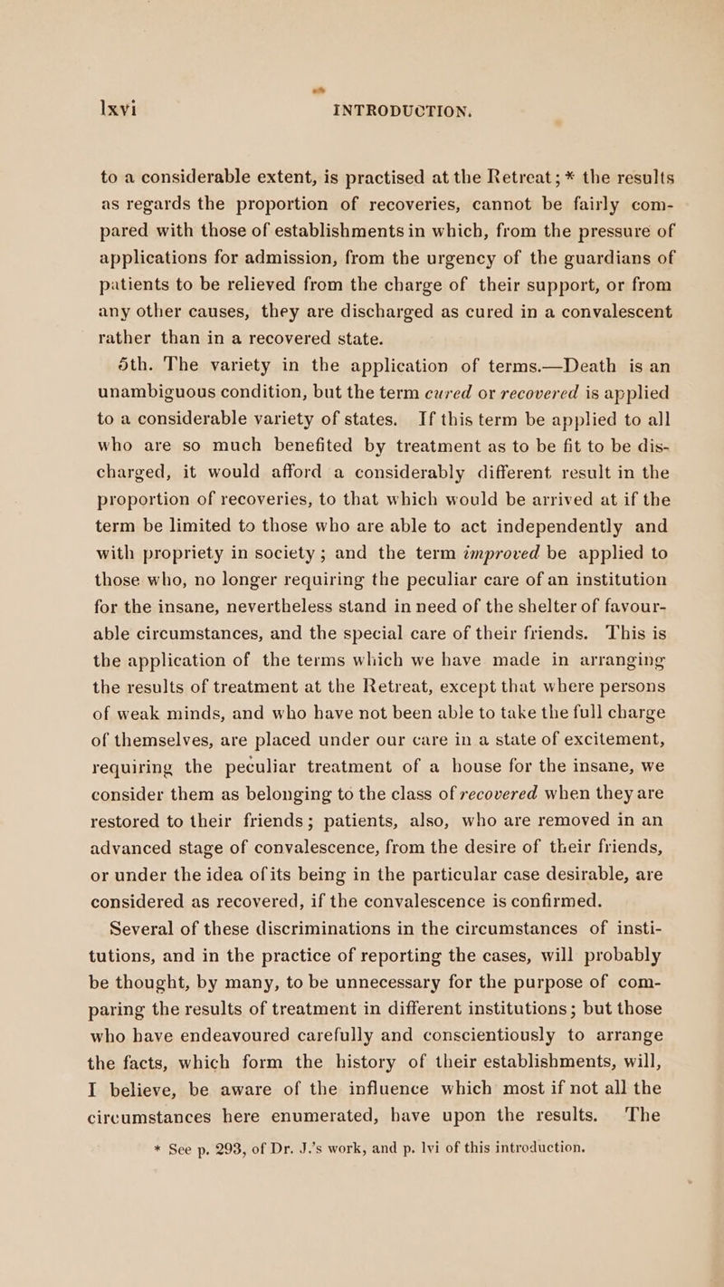 .. Ixvi INTRODUCTION. to a considerable extent, is practised at the Retreat; * the results as regards the proportion of recoveries, cannot be fairly com- pared with those of establishments in which, from the pressure of applications for admission, from the urgency of the guardians of patients to be relieved from the charge of their support, or from any other causes, they are discharged as cured in a convalescent rather than in a recovered state. 5th. The variety in the application of terms.—Death is an unambiguous condition, but the term cured or recovered is applied to a considerable variety of states. If this term be applied to all who are so much benefited by treatment as to be fit to be dis- charged, it would afford a considerably different result in the proportion of recoveries, to that which would be arrived at if the term be limited to those who are able to act independently and with propriety in society ; and the term improved be applied to those who, no longer requiring the peculiar care of an institution for the insane, nevertheless stand in need of the shelter of favour- able circumstances, and the special care of their friends. This is the application of the terms which we have made in arranging the results of treatment at the Retreat, except that where persons of weak minds, and who have not been able to take the full charge of themselves, are placed under our care in a state of excitement, requiring the peculiar treatment of a house for the insane, we consider them as belonging to the class of recovered when they are restored to their friends; patients, also, who are removed in an advanced stage of convalescence, from the desire of their friends, or under the idea ofits being in the particular case desirable, are considered as recovered, if the convalescence is confirmed. Several of these discriminations in the circumstances of insti- tutions, and in the practice of reporting the cases, will probably be thought, by many, to be unnecessary for the purpose of com- paring the results of treatment in different institutions; but those who have endeavoured carefully and conscientiously to arrange the facts, which form the history of their establishments, will, I believe, be aware of the influence which most if not all the circumstances here enumerated, have upon the results. The * See p. 293, of Dr. J.’s work, and p. lvi of this introduction.