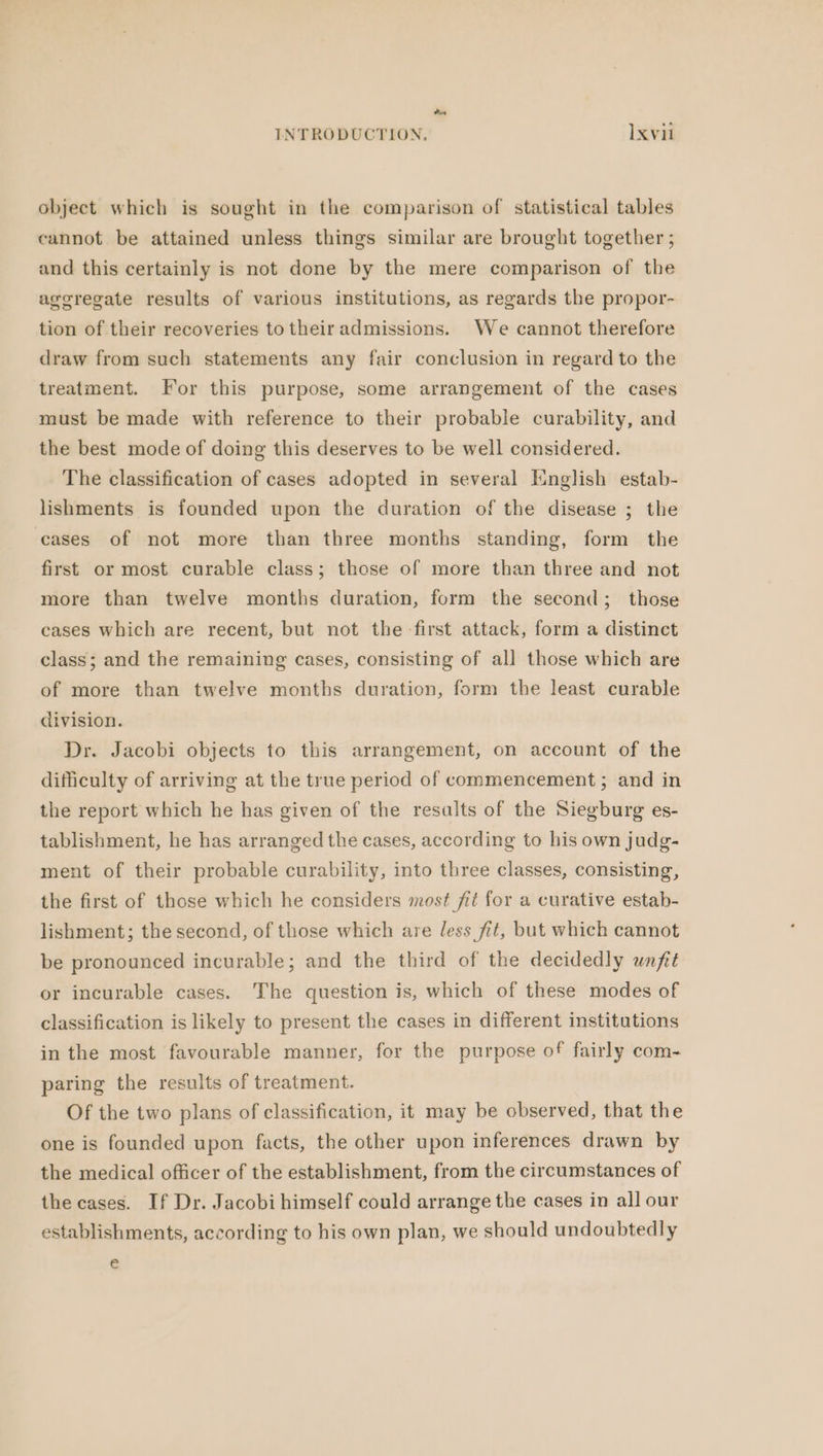 Poot INTRODUCTION. Ixvil object which is sought in the comparison of statistical tables cannot be attained unless things similar are brought together; and this certainly is not done by the mere comparison of the aggregate results of various institutions, as regards the propor- tion of their recoveries to their admissions. We cannot therefore draw from such statements any fair conclusion in regard to the treatment. For this purpose, some arrangement of the cases must be made with reference to their probable curability, and the best mode of doing this deserves to be well considered. The classification of cases adopted in several English estab- lishments is founded upon the duration of the disease ; the cases of not more than three months standing, form the first or most curable class; those of more than three and not more than twelve months duration, form the second; those cases which are recent, but not the first attack, form a distinct class; and the remaining cases, consisting of all those which are of more than twelve months duration, form the least curable division. Dr. Jacobi objects to this arrangement, on account of the difficulty of arriving at the true period of commencement; and in the report which he has given of the resalts of the Siegburg es- tablishment, he has arranged the cases, according to his own judg- ment of their probable curability, into three classes, consisting, the first of those which he considers most fit for a curative estab- lishment; the second, of those which are less fit, but which cannot be pronounced incurable; and the third of the decidedly unfit or incurable cases. The question is, which of these modes of classification is likely to present the cases in different institutions in the most favourable manner, for the purpose of fairly com- paring the results of treatment. Of the two plans of classification, it may be observed, that the one is founded upon facts, the other upon inferences drawn by the medical officer of the establishment, from the circumstances of the cases. If Dr. Jacobi himself could arrange the cases in all our establishments, according to his own plan, we should undoubtedly e€