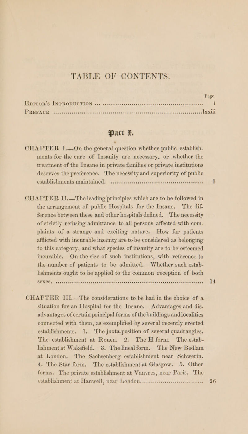 TABLE OF CONTENTS. Due BIER ERTETORN ccc: dc. dccakudnaecésgod vediravdeciteascdesices una ee Part I. CHAPTER I.—On the general question whether public establish- ments for the cure of Insanity are necessary, or whether the treatment of the Insane in private families or private institutions deserves the preference. The necessity and superiority of public establishments maintained. ...s.ccrcesesscssesvocreccsscevsccsccoosveces CHAPTER II.—The leading’ principles which are to be followed in the arrangement of public Hospitals for the Insane. The dif- ference between these and other hospitals defined. The necessity of strictly refusing admittance to all persons affected with com- plaints of a strange and exciting nature. How far patients afflicted with incurable insanity are to be considered as belonging to this category, and what species of insanity are to be esteemed incurable. On the size of such institutions, with reference to the number of patients to be admitted. Whether such estab- lishments ought to be applied to the common reception of both BEER este er rer RENATE ee CHAPTER IIL-—-The considerations to be had in the choice of a situation for an Hospital for the Insane. Advantages and dis- advantages of certain principal forms of the buildings and localities connected with them, as exemplified by several recently erected establishments. 1. The juxta-position of several quadrangles. The establishment at Rouen. 2. The H form. The estab- lishment at Wakefield. 3. Thelinealform. The New Bedlam at London. The Sachsenberg establishment near Schwerin. 4, The Star form. The establishment at Glasgow. 5. Other forms. The private establishment at Vanvres, near Paris. The 14
