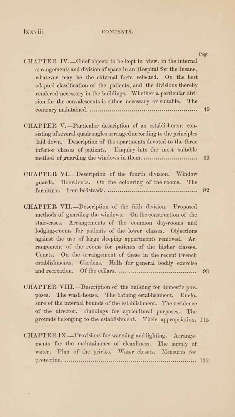 Page. CHAPTER IV.—Chief objects to be kept in view, in the internal arrangements and division of space in an Hospital for the Insane, whatever may be the external form selected. On the best adapted classification of the patients, and the divisions thereby rendered necessary in the buildings. Whether a particular divi- sion for the convalescents is either necessary or suitable. The CONtFAry Maintäained. .....cocccnecesevesssscsnaetensessserscssaoccwaseeverse 49 CHAPTER V.—Particular description of an establishment con- sisting of several quadrangles arranged according to the principles laid down. Description of the apartments devoted to the three inferior classes of patients. Enquiry into the most suitable method of guarding the windows in them. o...sscscsssesssenscsonens 63 CHAPTER VI.— Description of the fourth division. Window guards. Door-locks. On the colouring of the rooms. The FUPTHTUL EC?» SLE OR DEUSLCAULS, Serene Oot ue oeet hee ch states cos eshsocteceate ree 82 CHAPTER VII.—Description of the fifth division. Proposed methods of guarding the windows. On the construction of the stair-cases. Arrangements of the common day-rooms and lodging-rooms for patients of the lower classes. Objections against the use of large sleeping appartments removed. Ar- rangement of the rooms for patients of the higher classes. Courts. On the arrangement of these in the recent French establishments. Gardens. Halls for general bodily exercise And TeCreatOne Othe Cellars, 1 cevrevesicsacesstanssodiorssacwserrere 93 CHAPTER VIII.—Description of the building for domestic pur- poses. The wash-house. The bathing establishment. Enclo- sure of the internal bounds of the establishment. The residence of the director. Buildings for agricultural purposes. The grounds belonging to the establishment. Their appropriation. 115 CHAPTER IX.—Provisions for warming and lighting. Arrange- ments for the maintainance of cleanliness. The supply of water. Plan of the privies. Water closets. Measures for PVOTCOTION I wes ra rnit De EL a 132