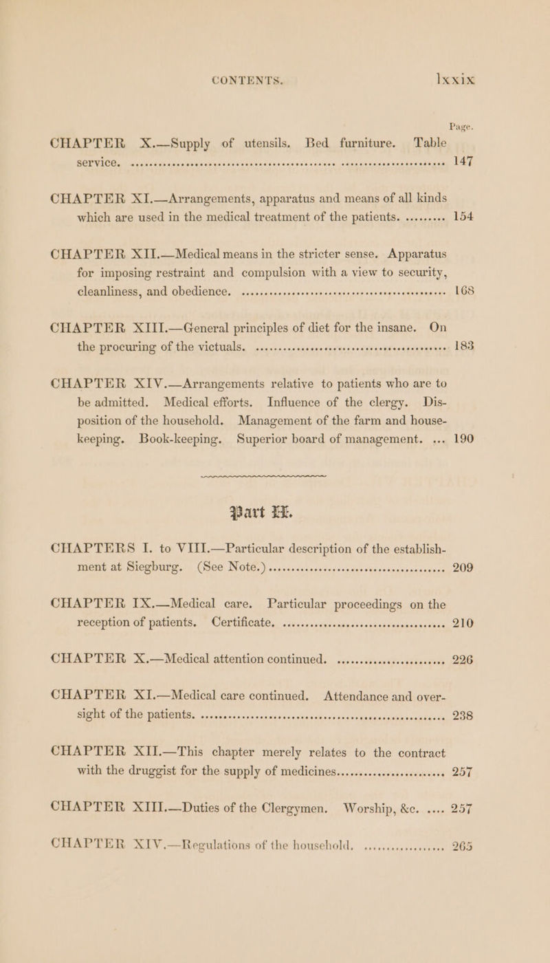CONTENTS. Ixxıx Page. CHAPTER X. Supply of utensils. Bed furniture. Table N ER EL. ET DORPURPOEEREE EUREN 147 CHAPTER XI.— Arrangements, apparatus and means of all kinds which are used in the medical treatment of the patients. ......... 154 CHAPTER XII. — Medical means in the stricter sense. Apparatus for imposing restraint and compulsion with a view to security, Cleanliness, and Obedience. .......sesscecsserceeassceessssrenscasenesees 168 CHAPTER XIII.—General principles of diet for the insane. On the procuring of the victuals. .......scecescceecssreeccscesnsccosvarers 183 CHAPTER XIV.—Arrangements relative to patients who are to be admitted. Medical efforts. Influence of the clergy. Dis- position of the household. Management of the farm and house- keeping. Book-keeping. Superior board of management. ... 190 Bart Hi. CHAPTERS I. to VIII.—Particular description of the establish- gene at mlcwourg.. (Bee Note, ) ccscccdncectsnsancaueouesatsacmnacccees 209 CHAPTER IX.—Medical care. Particular proceedings on the recepuon of patients. ~ Certificate, . se. .cnsenscaigesssckctvacumarapsbes 210 CHAPTER X.—Medical attention continued. .....ccoccsssevesscccees 226 CHAPTER XI.—Medical care continued. Attendance and over- BEE OU AG AO, coilen acrid cited near een 238 CHAPTER XII.—This chapter merely relates to the contract with the druggist for the supply of medicines...........cseeeceseeee » 257 CHAPTER XIIJ.—Duties of the Clergymen. Worship, &amp;c. .... 257 CHAPTER XTV.—Regulations of the household. .....ccscssevveees 265