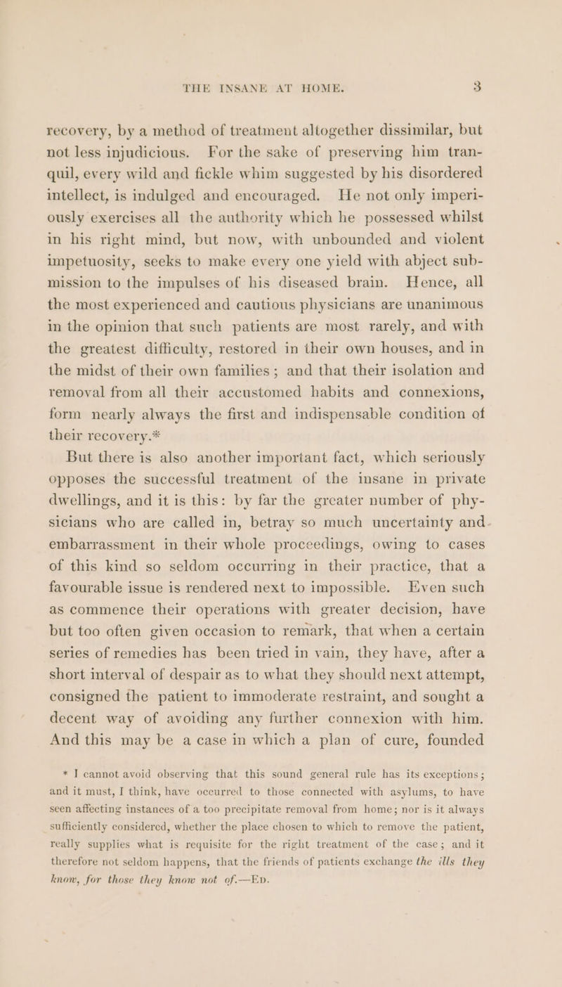 recovery, by a method of treatment altogether dissimilar, but not less injudicious. For the sake of preserving him tran- quil, every wild and fickle whim suggested by his disordered intellect, is indulged and encouraged. He not only imperi- ously exercises all the authority which he possessed whilst in his right mind, but now, with unbounded and violent impetuosity, seeks to make every one yield with abject sub- mission to the impulses of his diseased brain. Hence, all the most experienced and cautious physicians are unanimous in the opinion that such patients are most rarely, and with the greatest difficulty, restored in their own houses, and in the midst of their own families ; and that their isolation and removal from all their accustomed habits and connexions, form nearly always the first and indispensable condition of their recovery.* But there is also another important fact, which seriously opposes the successful treatment of the imsane in private dwellings, and it is this: by far the greater number of phy- sicians who are called in, betray so much uncertainty and. embarrassment in their whole proceedings, owing to cases of this kind so seldom occurring in their practice, that a favourable issue is rendered next to impossible. Even such as commence their operations with greater decision, have but too often given occasion to remark, that when a certain series of remedies has been tried in vain, they have, after a short interval of despair as to what they should next attempt, consigned the patient to immoderate restraint, and sought a decent way of avoiding any further connexion with him. And this may be a case in which a plan of cure, founded * ] cannot avoid observing that this sound general rule has its exceptions ; and it must, I think, have occurred to those connected with asylums, to have seen affecting instances of a too precipitate removal from home; nor is it always _ sufficiently considered, whether the place chosen to which to remove the patient, really supplies what is requisite for the right treatment of the case; and it therefore not seldom happens, that the friends of patients exchange the ills they know, for those they know not of.—En.
