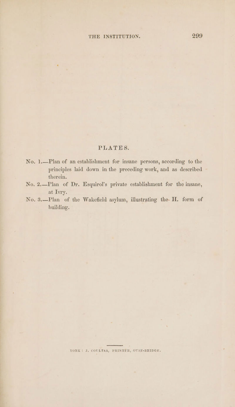 PLATES. No. 1.—Plan of an establishment for insane persons, according to the principles laid down in the preceding work, and as described - therein. No. 2.—Plan of Dr. Esquirol’s private establishment for the insane, at Ivry. No, 3.—Plan of the Wakefield asylum, illustrating the- H. form of building. YORK: J. COULTAS, PRINTER, OUSE-BRIDGE,