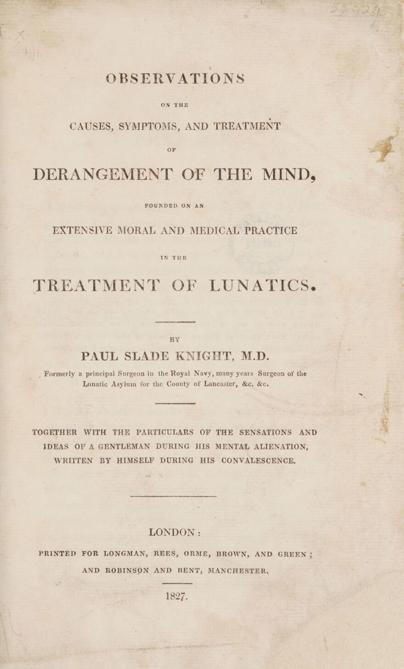 OBSERVATIONS ON THE CAUSES, SYMPTOMS, AND TREATMENT a | : 5 | DERANGEMENT OF THE MIND, FOUNDED ON AN EXTENSIVE MORAL AND MEDICAL PRACTICE IN THR TREATMENT OF LUNATICS. BY PAUL SLADE KNIGHT, M.D. _ Formerly a principal Surgeon in the Royal Navy, many years Surgeon of the Lunatic Asylum for the County of Lancaster, &c, &c. ‘i TOGETHER WITH THE PARTICULARS OF THE SENSATIONS AND ‘ “IDEAS OF A GENTLEMAN DURING HIS MENTAL ALIENATION, ; WRITTEN BY HIMSELF DURING HIS CONVALESCENCE, LONDON : PRINTED FOR LONGMAN, REES, ORME, BROWN, AND GREEN ; AND ROBINSON AND BENT, MANCHESTER. 1827.