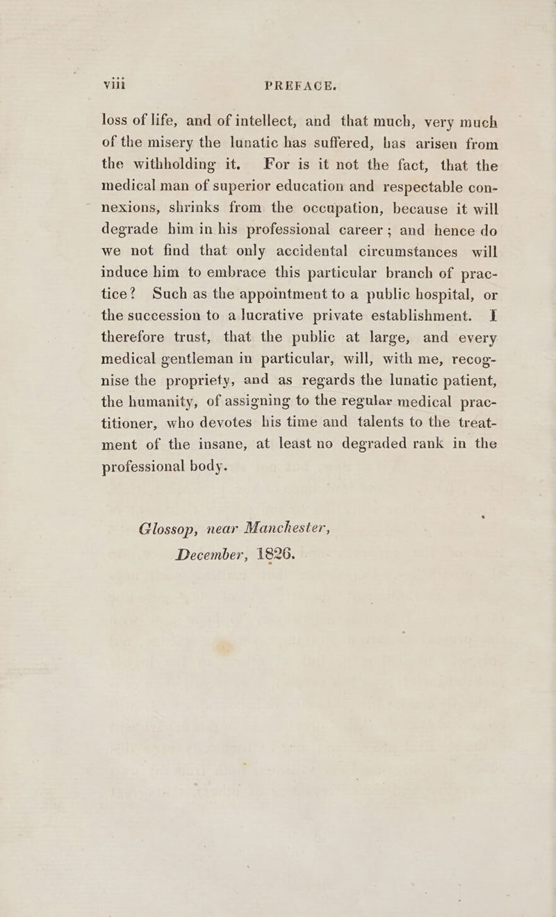 loss of life, and of intellect, and that much, very much of the misery the lunatic has suffered, has arisen from the withholding it. For is it not the fact, that the medical man of superior education and respectable con- nexions, shrinks from the occupation, because it will degrade him in his professional career ; and hence do we not find that only accidental circumstances will induce him to embrace this particular branch of prac- tice? Such as the appointment to a public hospital, or the succession to a lucrative private establishment. I therefore trust, that the public at large, and every medical gentleman in particular, will, with me, recog- nise the propriety, and as regards the lunatic patient, the humanity, of assigning to the regular medical prac- titioner, who devotes his time and talents to the treat- ment of the insane, at least no degraded rank in the professional body. Glossop, near Manchester, December, 1826.